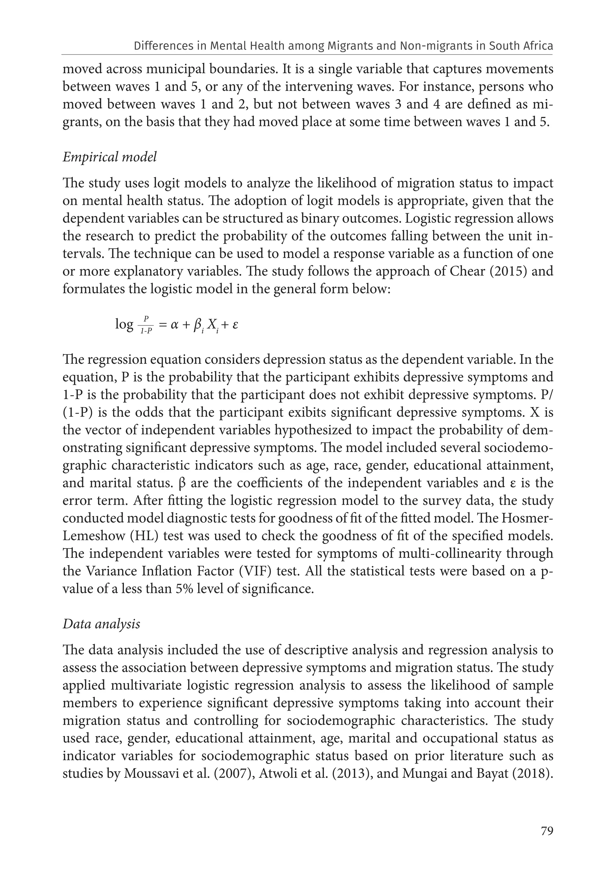 79
moved across municipal boundaries. It is a single variable that captures movements
between waves 1 and 5, or any of the intervening waves. For instance, persons who
moved between waves 1 and 2, but not between waves 3 and 4 are defined as mi-
grants, on the basis that they had moved place at some time between waves 1 and 5.
Empirical model
The study uses logit models to analyze the likelihood of migration status to impact
on mental health status. The adoption of logit models is appropriate, given that the
dependent variables can be structured as binary outcomes. Logistic regression allows
the research to predict the probability of the outcomes falling between the unit in-
tervals. The technique can be used to model a response variable as a function of one
or more explanatory variables. The study follows the approach of Chear (2015) and
formulates the logistic model in the general form below:
	 log 1-P
= α + βi
Xi
+ ε
The regression equation considers depression status as the dependent variable. In the
equation, P is the probability that the participant exhibits depressive symptoms and
1-P is the probability that the participant does not exhibit depressive symptoms. P/
(1-P) is the odds that the participant exibits significant depressive symptoms. X is
the vector of independent variables hypothesized to impact the probability of dem-
onstrating significant depressive symptoms. The model included several sociodemo-
graphic characteristic indicators such as age, race, gender, educational attainment,
and marital status. β are the coefficients of the independent variables and ε is the
error term. After fitting the logistic regression model to the survey data, the study
conducted model diagnostic tests for goodness of fit of the fitted model. The Hosmer-
Lemeshow (HL) test was used to check the goodness of fit of the specified models.
The independent variables were tested for symptoms of multi-collinearity through
the Variance Inflation Factor (VIF) test. All the statistical tests were based on a p-
value of a less than 5% level of significance.
Data analysis
The data analysis included the use of descriptive analysis and regression analysis to
assess the association between depressive symptoms and migration status. The study
applied multivariate logistic regression analysis to assess the likelihood of sample
members to experience significant depressive symptoms taking into account their
migration status and controlling for sociodemographic characteristics. The study
used race, gender, educational attainment, age, marital and occupational status as
indicator variables for sociodemographic status based on prior literature such as
studies by Moussavi et al. (2007), Atwoli et al. (2013), and Mungai and Bayat (2018).
P
Differences in Mental Health among Migrants and Non-migrants in South Africa
 