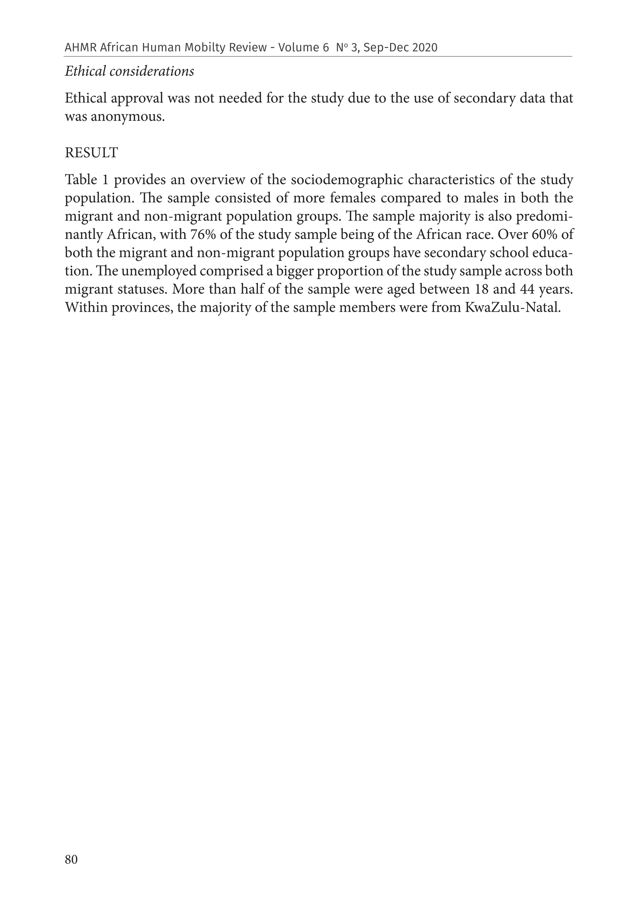 80
AHMR African Human Mobilty Review - Volume 6 No
3, Sep-Dec 2020
Ethical considerations
Ethical approval was not needed for the study due to the use of secondary data that
was anonymous.
RESULT
Table 1 provides an overview of the sociodemographic characteristics of the study
population. The sample consisted of more females compared to males in both the
migrant and non-migrant population groups. The sample majority is also predomi-
nantly African, with 76% of the study sample being of the African race. Over 60% of
both the migrant and non-migrant population groups have secondary school educa-
tion. The unemployed comprised a bigger proportion of the study sample across both
migrant statuses. More than half of the sample were aged between 18 and 44 years.
Within provinces, the majority of the sample members were from KwaZulu-Natal.
 