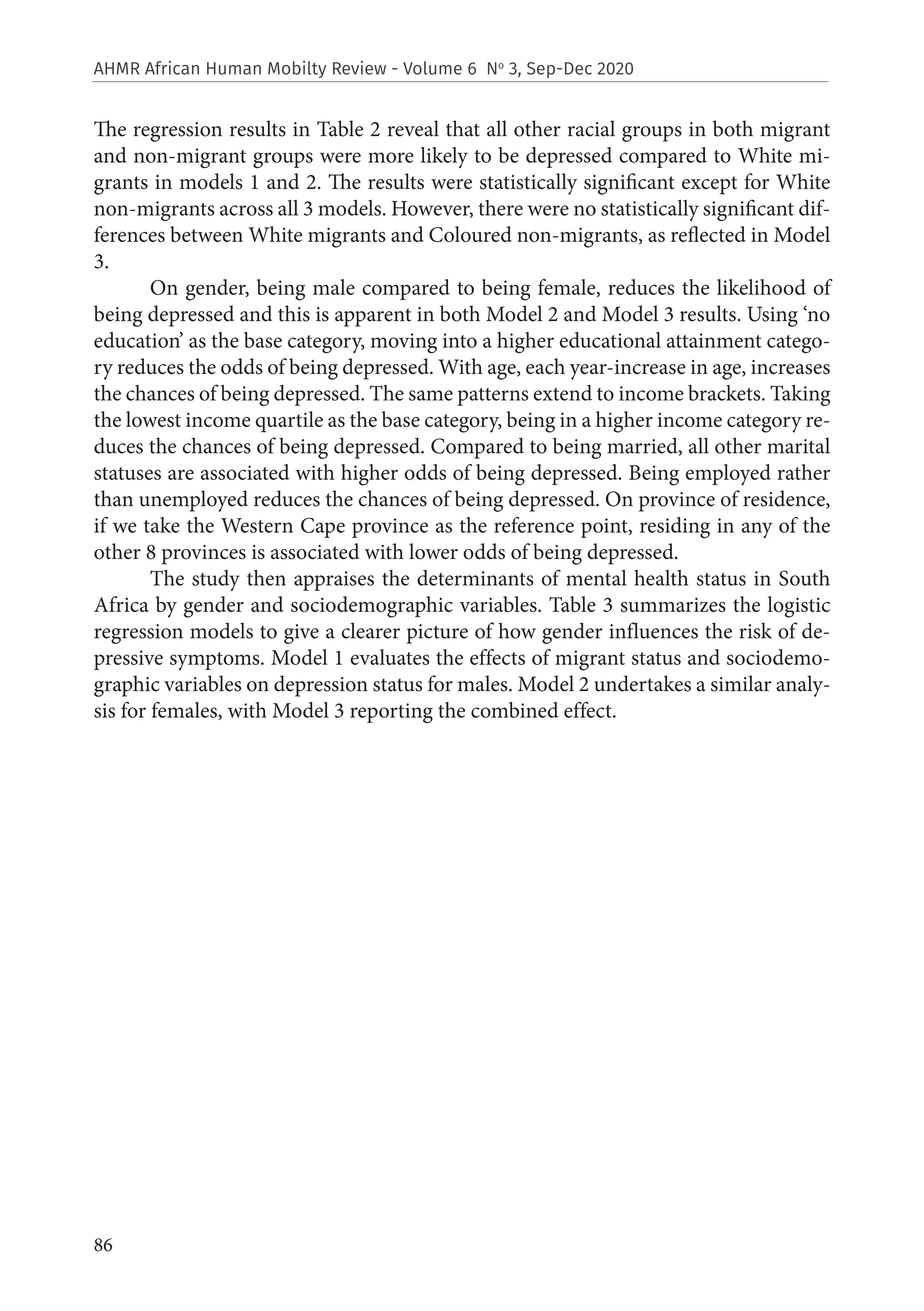 86
AHMR African Human Mobilty Review - Volume 6 No
3, Sep-Dec 2020
The regression results in Table 2 reveal that all other racial groups in both migrant
and non-migrant groups were more likely to be depressed compared to White mi-
grants in models 1 and 2. The results were statistically significant except for White
non-migrants across all 3 models. However, there were no statistically significant dif-
ferences between White migrants and Coloured non-migrants, as reflected in Model
3.
On gender, being male compared to being female, reduces the likelihood of
being depressed and this is apparent in both Model 2 and Model 3 results. Using ‘no
education’ as the base category, moving into a higher educational attainment catego-
ry reduces the odds of being depressed. With age, each year-increase in age, increases
the chances of being depressed. The same patterns extend to income brackets. Taking
the lowest income quartile as the base category, being in a higher income category re-
duces the chances of being depressed. Compared to being married, all other marital
statuses are associated with higher odds of being depressed. Being employed rather
than unemployed reduces the chances of being depressed. On province of residence,
if we take the Western Cape province as the reference point, residing in any of the
other 8 provinces is associated with lower odds of being depressed.
The study then appraises the determinants of mental health status in South
Africa by gender and sociodemographic variables. Table 3 summarizes the logistic
regression models to give a clearer picture of how gender influences the risk of de-
pressive symptoms. Model 1 evaluates the effects of migrant status and sociodemo-
graphic variables on depression status for males. Model 2 undertakes a similar analy-
sis for females, with Model 3 reporting the combined effect.
 