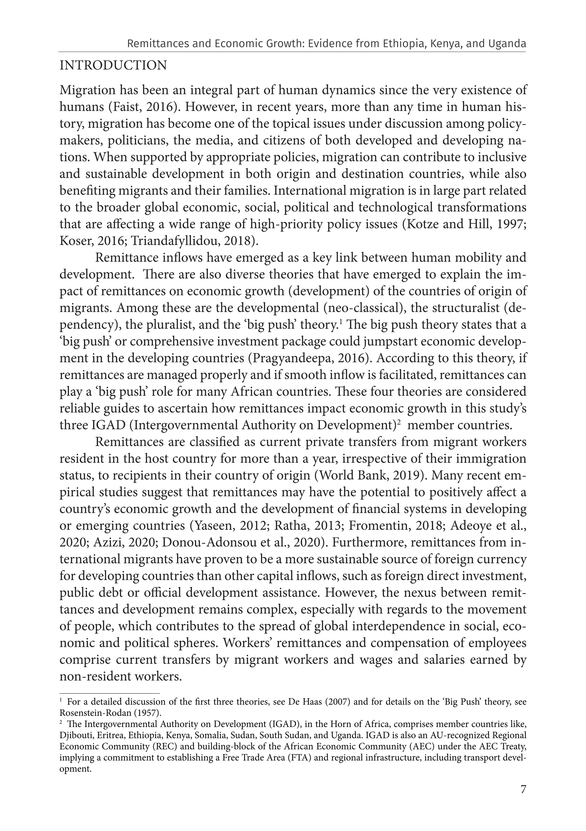 7
INTRODUCTION
Migration has been an integral part of human dynamics since the very existence of
humans (Faist, 2016). However, in recent years, more than any time in human his-
tory, migration has become one of the topical issues under discussion among policy-
makers, politicians, the media, and citizens of both developed and developing na-
tions. When supported by appropriate policies, migration can contribute to inclusive
and sustainable development in both origin and destination countries, while also
benefiting migrants and their families. International migration is in large part related
to the broader global economic, social, political and technological transformations
that are affecting a wide range of high-priority policy issues (Kotze and Hill, 1997;
Koser, 2016; Triandafyllidou, 2018).
Remittance inflows have emerged as a key link between human mobility and
development. There are also diverse theories that have emerged to explain the im-
pact of remittances on economic growth (development) of the countries of origin of
migrants. Among these are the developmental (neo-classical), the structuralist (de-
pendency), the pluralist, and the ‘big push’ theory.1
The big push theory states that a
‘big push’ or comprehensive investment package could jumpstart economic develop-
ment in the developing countries (Pragyandeepa, 2016). According to this theory, if
remittances are managed properly and if smooth inflow is facilitated, remittances can
play a ‘big push’ role for many African countries. These four theories are considered
reliable guides to ascertain how remittances impact economic growth in this study’s
three IGAD (Intergovernmental Authority on Development)2
member countries.
Remittances are classified as current private transfers from migrant workers
resident in the host country for more than a year, irrespective of their immigration
status, to recipients in their country of origin (World Bank, 2019). Many recent em-
pirical studies suggest that remittances may have the potential to positively affect a
country’s economic growth and the development of financial systems in developing
or emerging countries (Yaseen, 2012; Ratha, 2013; Fromentin, 2018; Adeoye et al.,
2020; Azizi, 2020; Donou-Adonsou et al., 2020). Furthermore, remittances from in-
ternational migrants have proven to be a more sustainable source of foreign currency
for developing countries than other capital inflows, such as foreign direct investment,
public debt or official development assistance. However, the nexus between remit-
tances and development remains complex, especially with regards to the movement
of people, which contributes to the spread of global interdependence in social, eco-
nomic and political spheres. Workers’ remittances and compensation of employees
comprise current transfers by migrant workers and wages and salaries earned by
non-resident workers.
1
  For a detailed discussion of the first three theories, see De Haas (2007) and for details on the ‘Big Push’ theory, see
Rosenstein-Rodan (1957).
2
  The Intergovernmental Authority on Development (IGAD), in the Horn of Africa, comprises member countries like,
Djibouti, Eritrea, Ethiopia, Kenya, Somalia, Sudan, South Sudan, and Uganda. IGAD is also an AU-recognized Regional
Economic Community (REC) and building-block of the African Economic Community (AEC) under the AEC Treaty,
implying a commitment to establishing a Free Trade Area (FTA) and regional infrastructure, including transport devel-
opment.
Remittances and Economic Growth: Evidence from Ethiopia, Kenya, and Uganda
 