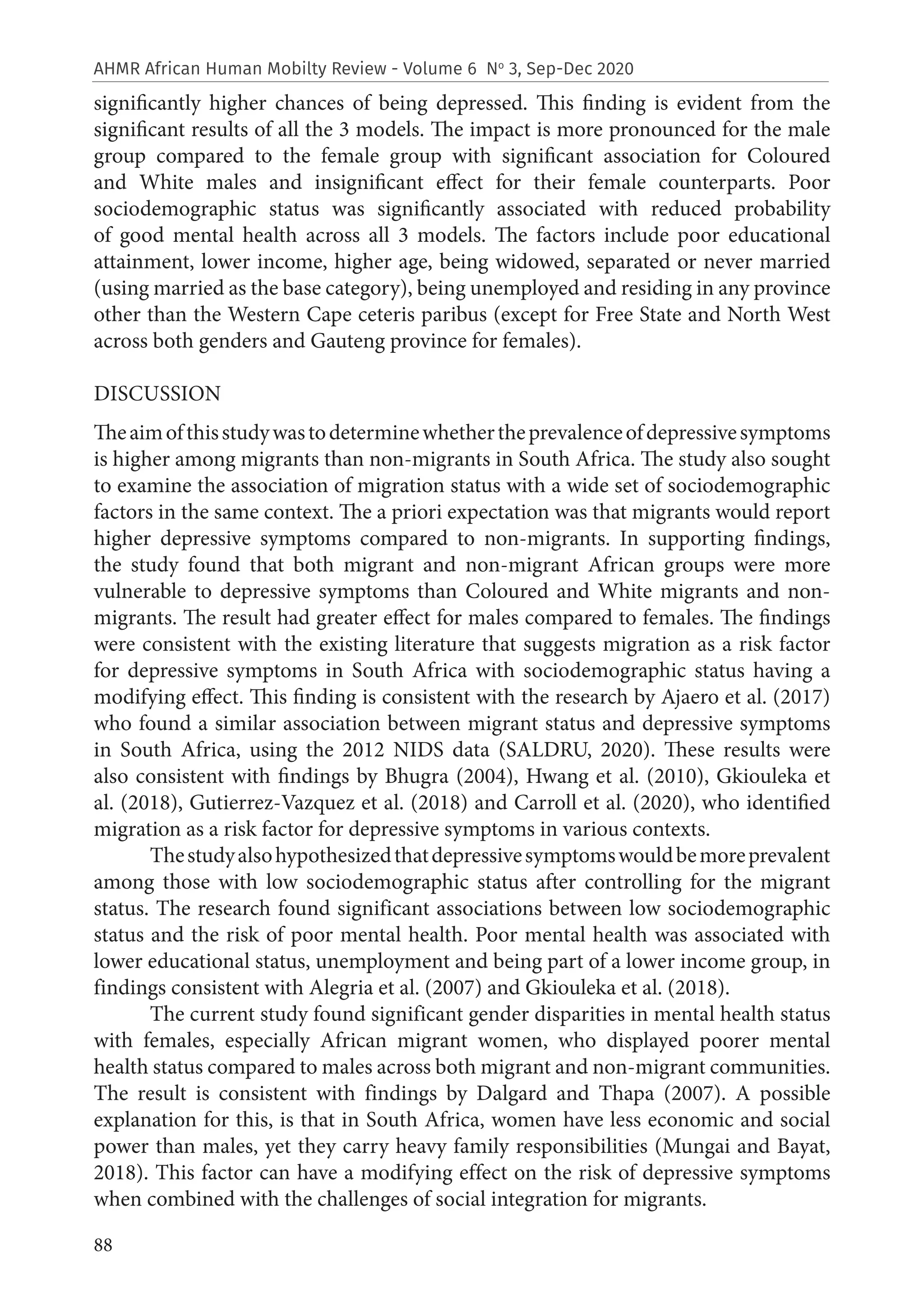 88
AHMR African Human Mobilty Review - Volume 6 No
3, Sep-Dec 2020
significantly higher chances of being depressed. This finding is evident from the
significant results of all the 3 models. The impact is more pronounced for the male
group compared to the female group with significant association for Coloured
and White males and insignificant effect for their female counterparts. Poor
sociodemographic status was significantly associated with reduced probability
of good mental health across all 3 models. The factors include poor educational
attainment, lower income, higher age, being widowed, separated or never married
(using married as the base category), being unemployed and residing in any province
other than the Western Cape ceteris paribus (except for Free State and North West
across both genders and Gauteng province for females).
DISCUSSION
Theaimofthisstudywastodeterminewhethertheprevalenceofdepressivesymptoms
is higher among migrants than non-migrants in South Africa. The study also sought
to examine the association of migration status with a wide set of sociodemographic
factors in the same context. The a priori expectation was that migrants would report
higher depressive symptoms compared to non-migrants. In supporting findings,
the study found that both migrant and non-migrant African groups were more
vulnerable to depressive symptoms than Coloured and White migrants and non-
migrants. The result had greater effect for males compared to females. The findings
were consistent with the existing literature that suggests migration as a risk factor
for depressive symptoms in South Africa with sociodemographic status having a
modifying effect. This finding is consistent with the research by Ajaero et al. (2017)
who found a similar association between migrant status and depressive symptoms
in South Africa, using the 2012 NIDS data (SALDRU, 2020). These results were
also consistent with findings by Bhugra (2004), Hwang et al. (2010), Gkiouleka et
al. (2018), Gutierrez-Vazquez et al. (2018) and Carroll et al. (2020), who identified
migration as a risk factor for depressive symptoms in various contexts.
Thestudyalsohypothesizedthatdepressivesymptomswouldbemoreprevalent
among those with low sociodemographic status after controlling for the migrant
status. The research found significant associations between low sociodemographic
status and the risk of poor mental health. Poor mental health was associated with
lower educational status, unemployment and being part of a lower income group, in
findings consistent with Alegria et al. (2007) and Gkiouleka et al. (2018).
The current study found significant gender disparities in mental health status
with females, especially African migrant women, who displayed poorer mental
health status compared to males across both migrant and non-migrant communities.
The result is consistent with findings by Dalgard and Thapa (2007). A possible
explanation for this, is that in South Africa, women have less economic and social
power than males, yet they carry heavy family responsibilities (Mungai and Bayat,
2018). This factor can have a modifying effect on the risk of depressive symptoms
when combined with the challenges of social integration for migrants.
 