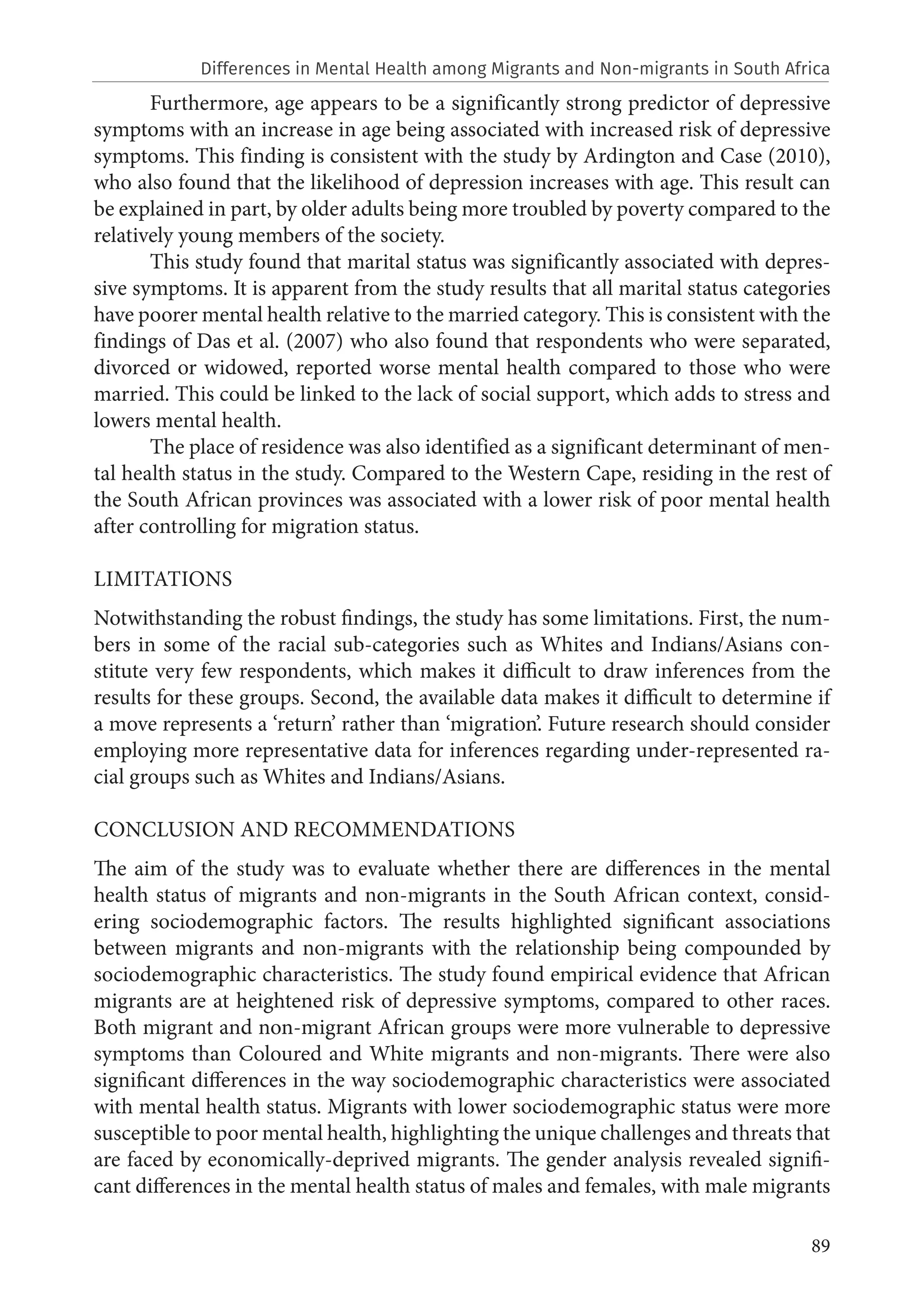89
Furthermore, age appears to be a significantly strong predictor of depressive
symptoms with an increase in age being associated with increased risk of depressive
symptoms. This finding is consistent with the study by Ardington and Case (2010),
who also found that the likelihood of depression increases with age. This result can
be explained in part, by older adults being more troubled by poverty compared to the
relatively young members of the society.
This study found that marital status was significantly associated with depres-
sive symptoms. It is apparent from the study results that all marital status categories
have poorer mental health relative to the married category. This is consistent with the
findings of Das et al. (2007) who also found that respondents who were separated,
divorced or widowed, reported worse mental health compared to those who were
married. This could be linked to the lack of social support, which adds to stress and
lowers mental health.
The place of residence was also identified as a significant determinant of men-
tal health status in the study. Compared to the Western Cape, residing in the rest of
the South African provinces was associated with a lower risk of poor mental health
after controlling for migration status.
LIMITATIONS
Notwithstanding the robust findings, the study has some limitations. First, the num-
bers in some of the racial sub-categories such as Whites and Indians/Asians con-
stitute very few respondents, which makes it difficult to draw inferences from the
results for these groups. Second, the available data makes it difficult to determine if
a move represents a ‘return’ rather than ‘migration’. Future research should consider
employing more representative data for inferences regarding under-represented ra-
cial groups such as Whites and Indians/Asians.
CONCLUSION AND RECOMMENDATIONS
The aim of the study was to evaluate whether there are differences in the mental
health status of migrants and non-migrants in the South African context, consid-
ering sociodemographic factors. The results highlighted significant associations
between migrants and non-migrants with the relationship being compounded by
sociodemographic characteristics. The study found empirical evidence that African
migrants are at heightened risk of depressive symptoms, compared to other races.
Both migrant and non-migrant African groups were more vulnerable to depressive
symptoms than Coloured and White migrants and non-migrants. There were also
significant differences in the way sociodemographic characteristics were associated
with mental health status. Migrants with lower sociodemographic status were more
susceptible to poor mental health, highlighting the unique challenges and threats that
are faced by economically-deprived migrants. The gender analysis revealed signifi-
cant differences in the mental health status of males and females, with male migrants
Differences in Mental Health among Migrants and Non-migrants in South Africa
 