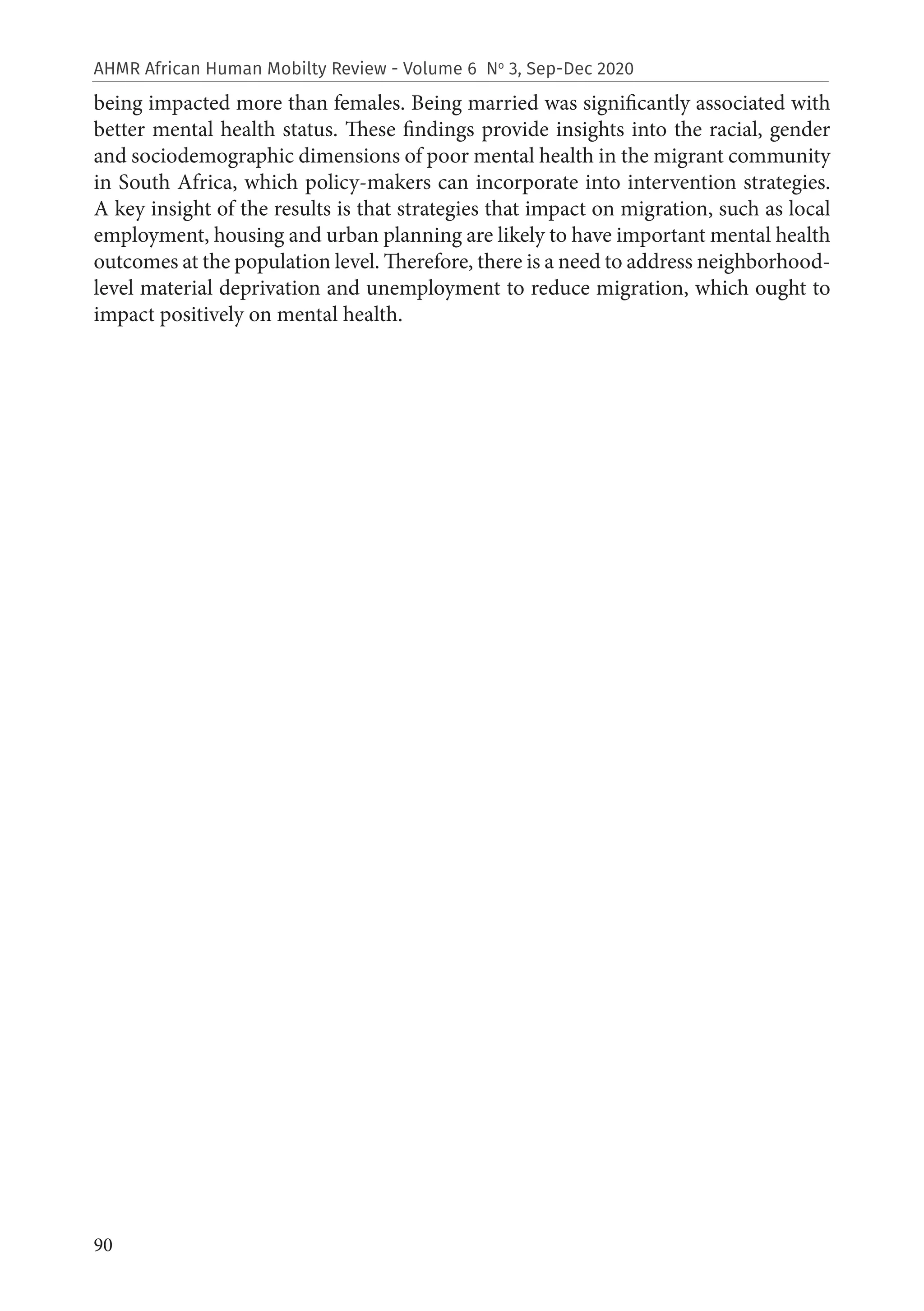 90
AHMR African Human Mobilty Review - Volume 6 No
3, Sep-Dec 2020
being impacted more than females. Being married was significantly associated with
better mental health status. These findings provide insights into the racial, gender
and sociodemographic dimensions of poor mental health in the migrant community
in South Africa, which policy-makers can incorporate into intervention strategies.
A key insight of the results is that strategies that impact on migration, such as local
employment, housing and urban planning are likely to have important mental health
outcomes at the population level. Therefore, there is a need to address neighborhood-
level material deprivation and unemployment to reduce migration, which ought to
impact positively on mental health.
 