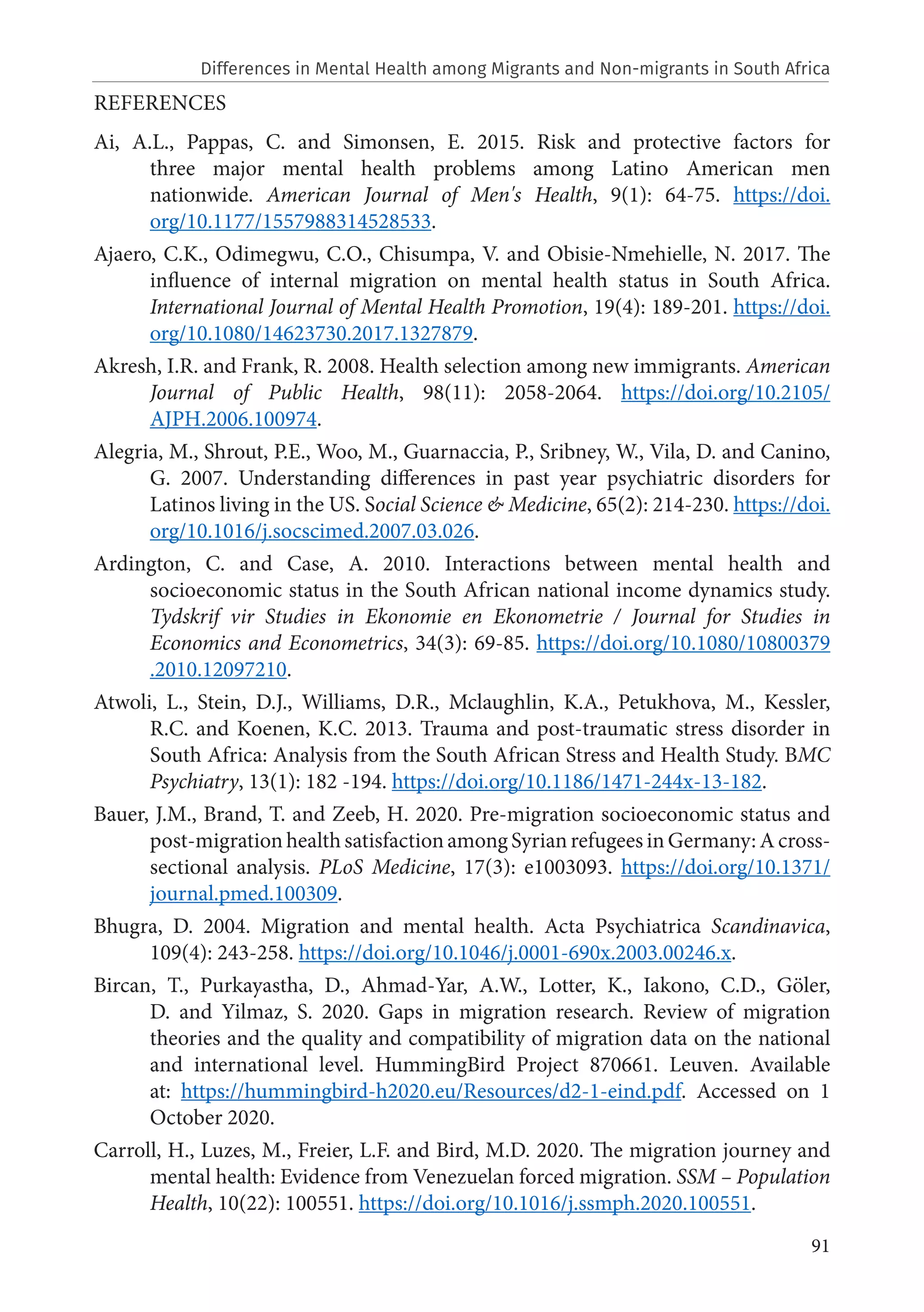 91
REFERENCES
Ai, A.L., Pappas, C. and Simonsen, E. 2015. Risk and protective factors for
three major mental health problems among Latino American men
nationwide. American Journal of Men's Health, 9(1): 64-75. https://doi.
org/10.1177/1557988314528533.
Ajaero, C.K., Odimegwu, C.O., Chisumpa, V. and Obisie-Nmehielle, N. 2017. The
influence of internal migration on mental health status in South Africa.
International Journal of Mental Health Promotion, 19(4): 189-201. https://doi.
org/10.1080/14623730.2017.1327879.
Akresh, I.R. and Frank, R. 2008. Health selection among new immigrants. American
Journal of Public Health, 98(11): 2058-2064. https://doi.org/10.2105/
AJPH.2006.100974.
Alegria, M., Shrout, P.E., Woo, M., Guarnaccia, P., Sribney, W., Vila, D. and Canino,
G. 2007. Understanding differences in past year psychiatric disorders for
Latinos living in the US. Social Science & Medicine, 65(2): 214-230. https://doi.
org/10.1016/j.socscimed.2007.03.026.
Ardington, C. and Case, A. 2010. Interactions between mental health and
socioeconomic status in the South African national income dynamics study.
Tydskrif vir Studies in Ekonomie en Ekonometrie / Journal for Studies in
Economics and Econometrics, 34(3): 69-85. https://doi.org/10.1080/10800379
.2010.12097210.
Atwoli, L., Stein, D.J., Williams, D.R., Mclaughlin, K.A., Petukhova, M., Kessler,
R.C. and Koenen, K.C. 2013. Trauma and post-traumatic stress disorder in
South Africa: Analysis from the South African Stress and Health Study. BMC
Psychiatry, 13(1): 182 -194. https://doi.org/10.1186/1471-244x-13-182.
Bauer, J.M., Brand, T. and Zeeb, H. 2020. Pre-migration socioeconomic status and
post-migration health satisfaction among Syrian refugees in Germany: A cross-
sectional analysis. PLoS Medicine, 17(3): e1003093. https://doi.org/10.1371/
journal.pmed.100309.
Bhugra, D. 2004. Migration and mental health. Acta Psychiatrica Scandinavica,
109(4): 243-258. https://doi.org/10.1046/j.0001-690x.2003.00246.x.
Bircan, T., Purkayastha, D., Ahmad-Yar, A.W., Lotter, K., Iakono, C.D., Göler,
D. and Yilmaz, S. 2020. Gaps in migration research. Review of migration
theories and the quality and compatibility of migration data on the national
and international level. HummingBird Project 870661. Leuven. Available
at: https://hummingbird-h2020.eu/Resources/d2-1-eind.pdf. Accessed on 1
October 2020.
Carroll, H., Luzes, M., Freier, L.F. and Bird, M.D. 2020. The migration journey and
mental health: Evidence from Venezuelan forced migration. SSM – Population
Health, 10(22): 100551. https://doi.org/10.1016/j.ssmph.2020.100551.
Differences in Mental Health among Migrants and Non-migrants in South Africa
 