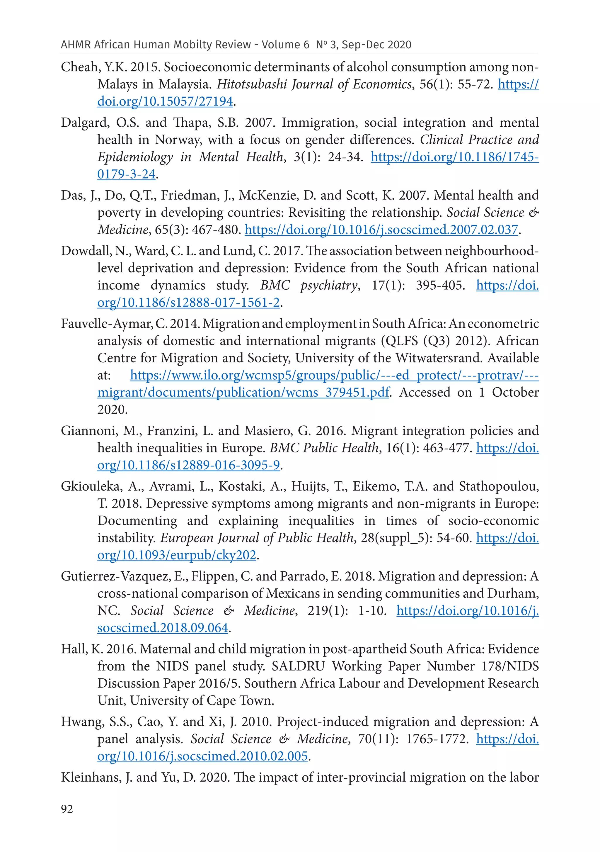 92
AHMR African Human Mobilty Review - Volume 6 No
3, Sep-Dec 2020
Cheah, Y.K. 2015. Socioeconomic determinants of alcohol consumption among non-
Malays in Malaysia. Hitotsubashi Journal of Economics, 56(1): 55-72. https://
doi.org/10.15057/27194.
Dalgard, O.S. and Thapa, S.B. 2007. Immigration, social integration and mental
health in Norway, with a focus on gender differences. Clinical Practice and
Epidemiology in Mental Health, 3(1): 24-34. https://doi.org/10.1186/1745-
0179-3-24.
Das, J., Do, Q.T., Friedman, J., McKenzie, D. and Scott, K. 2007. Mental health and
poverty in developing countries: Revisiting the relationship. Social Science &
Medicine, 65(3): 467-480. https://doi.org/10.1016/j.socscimed.2007.02.037.
Dowdall, N., Ward, C. L. and Lund, C. 2017. The association between neighbourhood-
level deprivation and depression: Evidence from the South African national
income dynamics study. BMC psychiatry, 17(1): 395-405. https://doi.
org/10.1186/s12888-017-1561-2.
Fauvelle-Aymar,C.2014.MigrationandemploymentinSouthAfrica:Aneconometric
analysis of domestic and international migrants (QLFS (Q3) 2012). African
Centre for Migration and Society, University of the Witwatersrand. Available
at: https://www.ilo.org/wcmsp5/groups/public/---ed_protect/---protrav/---
migrant/documents/publication/wcms_379451.pdf. Accessed on 1 October
2020.
Giannoni, M., Franzini, L. and Masiero, G. 2016. Migrant integration policies and
health inequalities in Europe. BMC Public Health, 16(1): 463-477. https://doi.
org/10.1186/s12889-016-3095-9.
Gkiouleka, A., Avrami, L., Kostaki, A., Huijts, T., Eikemo, T.A. and Stathopoulou,
T. 2018. Depressive symptoms among migrants and non-migrants in Europe:
Documenting and explaining inequalities in times of socio-economic
instability. European Journal of Public Health, 28(suppl_5): 54-60. https://doi.
org/10.1093/eurpub/cky202.
Gutierrez-Vazquez, E., Flippen, C. and Parrado, E. 2018. Migration and depression: A
cross-national comparison of Mexicans in sending communities and Durham,
NC. Social Science & Medicine, 219(1): 1-10. https://doi.org/10.1016/j.
socscimed.2018.09.064.
Hall, K. 2016. Maternal and child migration in post-apartheid South Africa: Evidence
from the NIDS panel study. SALDRU Working Paper Number 178/NIDS
Discussion Paper 2016/5. Southern Africa Labour and Development Research
Unit, University of Cape Town.
Hwang, S.S., Cao, Y. and Xi, J. 2010. Project-induced migration and depression: A
panel analysis. Social Science & Medicine, 70(11): 1765-1772. https://doi.
org/10.1016/j.socscimed.2010.02.005.
Kleinhans, J. and Yu, D. 2020. The impact of inter-provincial migration on the labor
 
