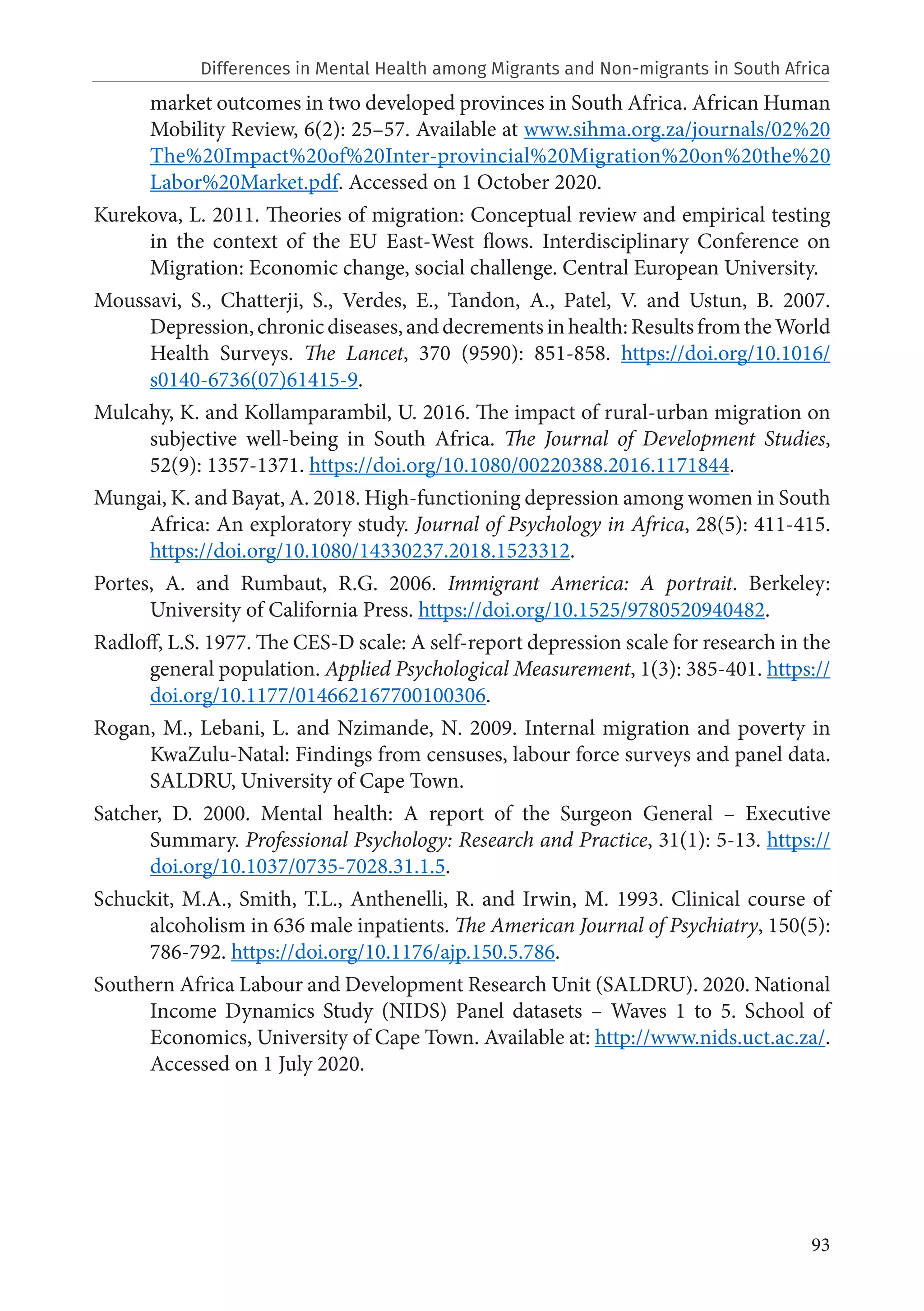 93
market outcomes in two developed provinces in South Africa. African Human
Mobility Review, 6(2): 25–57. Available at www.sihma.org.za/journals/02%20
The%20Impact%20of%20Inter-provincial%20Migration%20on%20the%20
Labor%20Market.pdf. Accessed on 1 October 2020.
Kurekova, L. 2011. Theories of migration: Conceptual review and empirical testing
in the context of the EU East-West flows. Interdisciplinary Conference on
Migration: Economic change, social challenge. Central European University.
Moussavi, S., Chatterji, S., Verdes, E., Tandon, A., Patel, V. and Ustun, B. 2007.
Depression,chronicdiseases,anddecrementsinhealth:ResultsfromtheWorld
Health Surveys. The Lancet, 370 (9590): 851-858. https://doi.org/10.1016/
s0140-6736(07)61415-9.
Mulcahy, K. and Kollamparambil, U. 2016. The impact of rural-urban migration on
subjective well-being in South Africa. The Journal of Development Studies,
52(9): 1357-1371. https://doi.org/10.1080/00220388.2016.1171844.
Mungai, K. and Bayat, A. 2018. High-functioning depression among women in South
Africa: An exploratory study. Journal of Psychology in Africa, 28(5): 411-415.
https://doi.org/10.1080/14330237.2018.1523312.
Portes, A. and Rumbaut, R.G. 2006. Immigrant America: A portrait. Berkeley:
University of California Press. https://doi.org/10.1525/9780520940482.
Radloff, L.S. 1977. The CES-D scale: A self-report depression scale for research in the
general population. Applied Psychological Measurement, 1(3): 385-401. https://
doi.org/10.1177/014662167700100306.
Rogan, M., Lebani, L. and Nzimande, N. 2009. Internal migration and poverty in
KwaZulu-Natal: Findings from censuses, labour force surveys and panel data.
SALDRU, University of Cape Town.
Satcher, D. 2000. Mental health: A report of the Surgeon General – Executive
Summary. Professional Psychology: Research and Practice, 31(1): 5-13. https://
doi.org/10.1037/0735-7028.31.1.5.
Schuckit, M.A., Smith, T.L., Anthenelli, R. and Irwin, M. 1993. Clinical course of
alcoholism in 636 male inpatients. The American Journal of Psychiatry, 150(5):
786-792. https://doi.org/10.1176/ajp.150.5.786.
Southern Africa Labour and Development Research Unit (SALDRU). 2020. National
Income Dynamics Study (NIDS) Panel datasets – Waves 1 to 5. School of
Economics, University of Cape Town. Available at: http://www.nids.uct.ac.za/.
Accessed on 1 July 2020.
Differences in Mental Health among Migrants and Non-migrants in South Africa
 