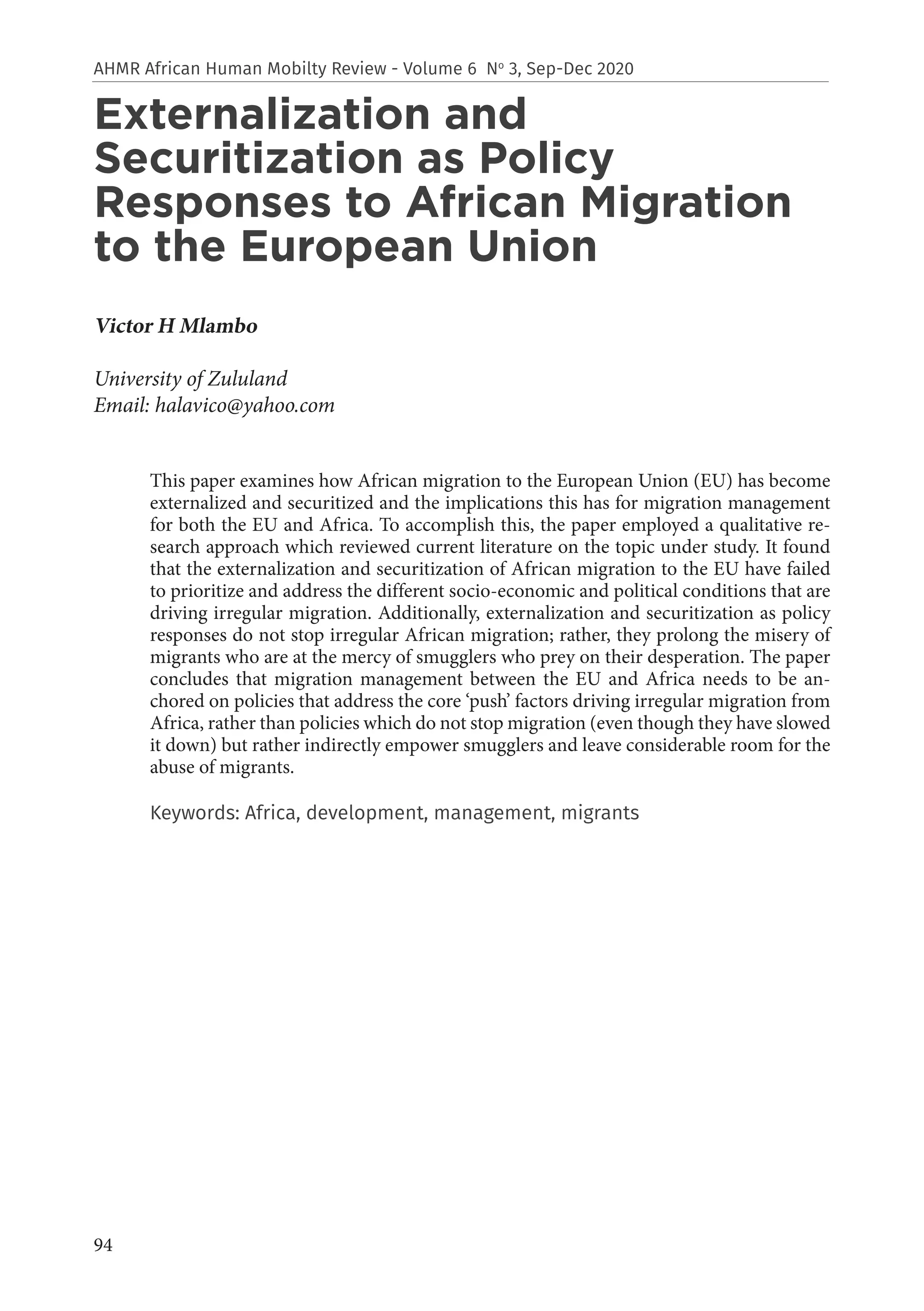 94
AHMR African Human Mobilty Review - Volume 6 No
3, Sep-Dec 2020
Externalization and
Securitization as Policy
Responses to African Migration
to the European Union
Victor H Mlambo
University of Zululand
Email: halavico@yahoo.com
This paper examines how African migration to the European Union (EU) has become
externalized and securitized and the implications this has for migration management
for both the EU and Africa. To accomplish this, the paper employed a qualitative re-
search approach which reviewed current literature on the topic under study. It found
that the externalization and securitization of African migration to the EU have failed
to prioritize and address the different socio-economic and political conditions that are
driving irregular migration. Additionally, externalization and securitization as policy
responses do not stop irregular African migration; rather, they prolong the misery of
migrants who are at the mercy of smugglers who prey on their desperation. The paper
concludes that migration management between the EU and Africa needs to be an-
chored on policies that address the core ‘push’ factors driving irregular migration from
Africa, rather than policies which do not stop migration (even though they have slowed
it down) but rather indirectly empower smugglers and leave considerable room for the
abuse of migrants.
Keywords: Africa, development, management, migrants
 