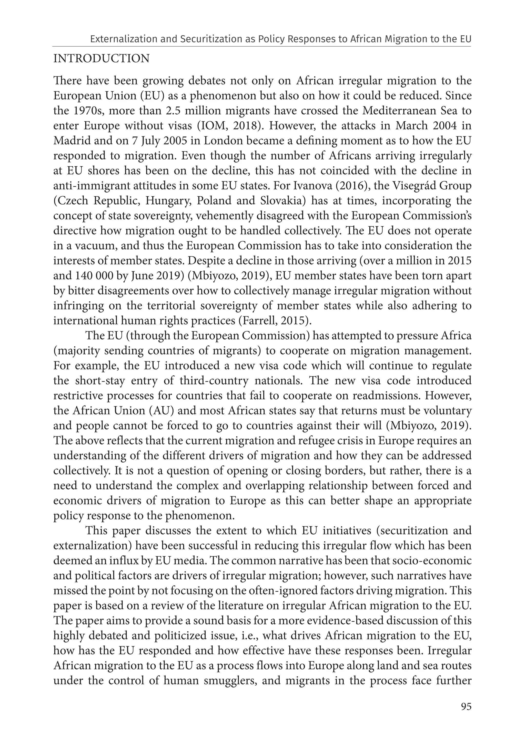 95
INTRODUCTION
There have been growing debates not only on African irregular migration to the
European Union (EU) as a phenomenon but also on how it could be reduced. Since
the 1970s, more than 2.5 million migrants have crossed the Mediterranean Sea to
enter Europe without visas (IOM, 2018). However, the attacks in March 2004 in
Madrid and on 7 July 2005 in London became a defining moment as to how the EU
responded to migration. Even though the number of Africans arriving irregularly
at EU shores has been on the decline, this has not coincided with the decline in
anti-immigrant attitudes in some EU states. For Ivanova (2016), the Visegrád Group
(Czech Republic, Hungary, Poland and Slovakia) has at times, incorporating the
concept of state sovereignty, vehemently disagreed with the European Commission’s
directive how migration ought to be handled collectively. The EU does not operate
in a vacuum, and thus the European Commission has to take into consideration the
interests of member states. Despite a decline in those arriving (over a million in 2015
and 140 000 by June 2019) (Mbiyozo, 2019), EU member states have been torn apart
by bitter disagreements over how to collectively manage irregular migration without
infringing on the territorial sovereignty of member states while also adhering to
international human rights practices (Farrell, 2015).
The EU (through the European Commission) has attempted to pressure Africa
(majority sending countries of migrants) to cooperate on migration management.
For example, the EU introduced a new visa code which will continue to regulate
the short-stay entry of third-country nationals. The new visa code introduced
restrictive processes for countries that fail to cooperate on readmissions. However,
the African Union (AU) and most African states say that returns must be voluntary
and people cannot be forced to go to countries against their will (Mbiyozo, 2019).
The above reflects that the current migration and refugee crisis in Europe requires an
understanding of the different drivers of migration and how they can be addressed
collectively. It is not a question of opening or closing borders, but rather, there is a
need to understand the complex and overlapping relationship between forced and
economic drivers of migration to Europe as this can better shape an appropriate
policy response to the phenomenon.
This paper discusses the extent to which EU initiatives (securitization and
externalization) have been successful in reducing this irregular flow which has been
deemed an influx by EU media. The common narrative has been that socio-economic
and political factors are drivers of irregular migration; however, such narratives have
missed the point by not focusing on the often-ignored factors driving migration. This
paper is based on a review of the literature on irregular African migration to the EU.
The paper aims to provide a sound basis for a more evidence-based discussion of this
highly debated and politicized issue, i.e., what drives African migration to the EU,
how has the EU responded and how effective have these responses been. Irregular
African migration to the EU as a process flows into Europe along land and sea routes
under the control of human smugglers, and migrants in the process face further
Externalization and Securitization as Policy Responses to African Migration to the EU
 