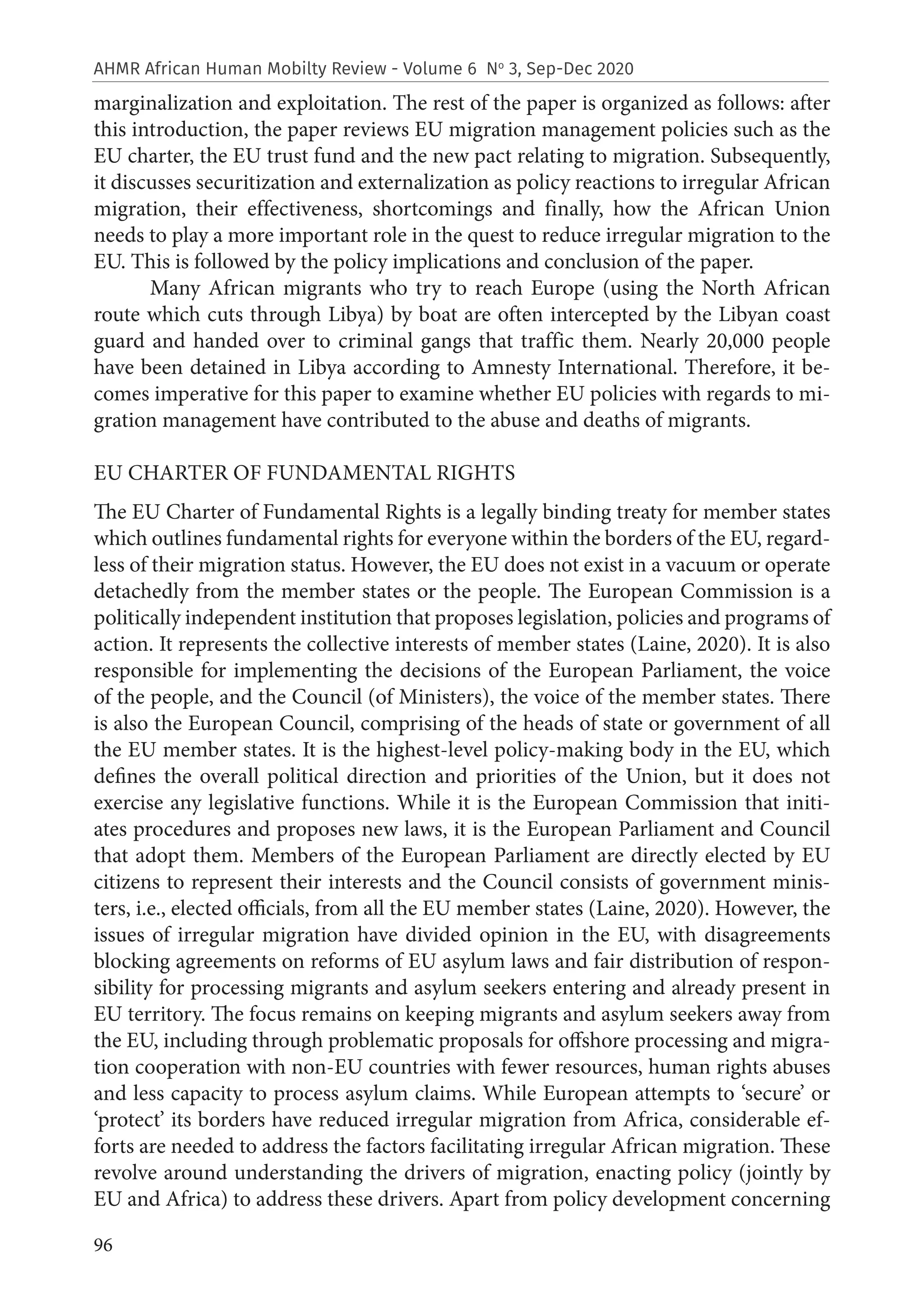 96
AHMR African Human Mobilty Review - Volume 6 No
3, Sep-Dec 2020
marginalization and exploitation. The rest of the paper is organized as follows: after
this introduction, the paper reviews EU migration management policies such as the
EU charter, the EU trust fund and the new pact relating to migration. Subsequently,
it discusses securitization and externalization as policy reactions to irregular African
migration, their effectiveness, shortcomings and finally, how the African Union
needs to play a more important role in the quest to reduce irregular migration to the
EU. This is followed by the policy implications and conclusion of the paper.
Many African migrants who try to reach Europe (using the North African
route which cuts through Libya) by boat are often intercepted by the Libyan coast
guard and handed over to criminal gangs that traffic them. Nearly 20,000 people
have been detained in Libya according to Amnesty International. Therefore, it be-
comes imperative for this paper to examine whether EU policies with regards to mi-
gration management have contributed to the abuse and deaths of migrants.
EU CHARTER OF FUNDAMENTAL RIGHTS
The EU Charter of Fundamental Rights is a legally binding treaty for member states
which outlines fundamental rights for everyone within the borders of the EU, regard-
less of their migration status. However, the EU does not exist in a vacuum or operate
detachedly from the member states or the people. The European Commission is a
politically independent institution that proposes legislation, policies and programs of
action. It represents the collective interests of member states (Laine, 2020). It is also
responsible for implementing the decisions of the European Parliament, the voice
of the people, and the Council (of Ministers), the voice of the member states. There
is also the European Council, comprising of the heads of state or government of all
the EU member states. It is the highest-level policy-making body in the EU, which
defines the overall political direction and priorities of the Union, but it does not
exercise any legislative functions. While it is the European Commission that initi-
ates procedures and proposes new laws, it is the European Parliament and Council
that adopt them. Members of the European Parliament are directly elected by EU
citizens to represent their interests and the Council consists of government minis-
ters, i.e., elected officials, from all the EU member states (Laine, 2020). However, the
issues of irregular migration have divided opinion in the EU, with disagreements
blocking agreements on reforms of EU asylum laws and fair distribution of respon-
sibility for processing migrants and asylum seekers entering and already present in
EU territory. The focus remains on keeping migrants and asylum seekers away from
the EU, including through problematic proposals for offshore processing and migra-
tion cooperation with non-EU countries with fewer resources, human rights abuses
and less capacity to process asylum claims. While European attempts to ‘secure’ or
‘protect’ its borders have reduced irregular migration from Africa, considerable ef-
forts are needed to address the factors facilitating irregular African migration. These
revolve around understanding the drivers of migration, enacting policy (jointly by
EU and Africa) to address these drivers. Apart from policy development concerning
 