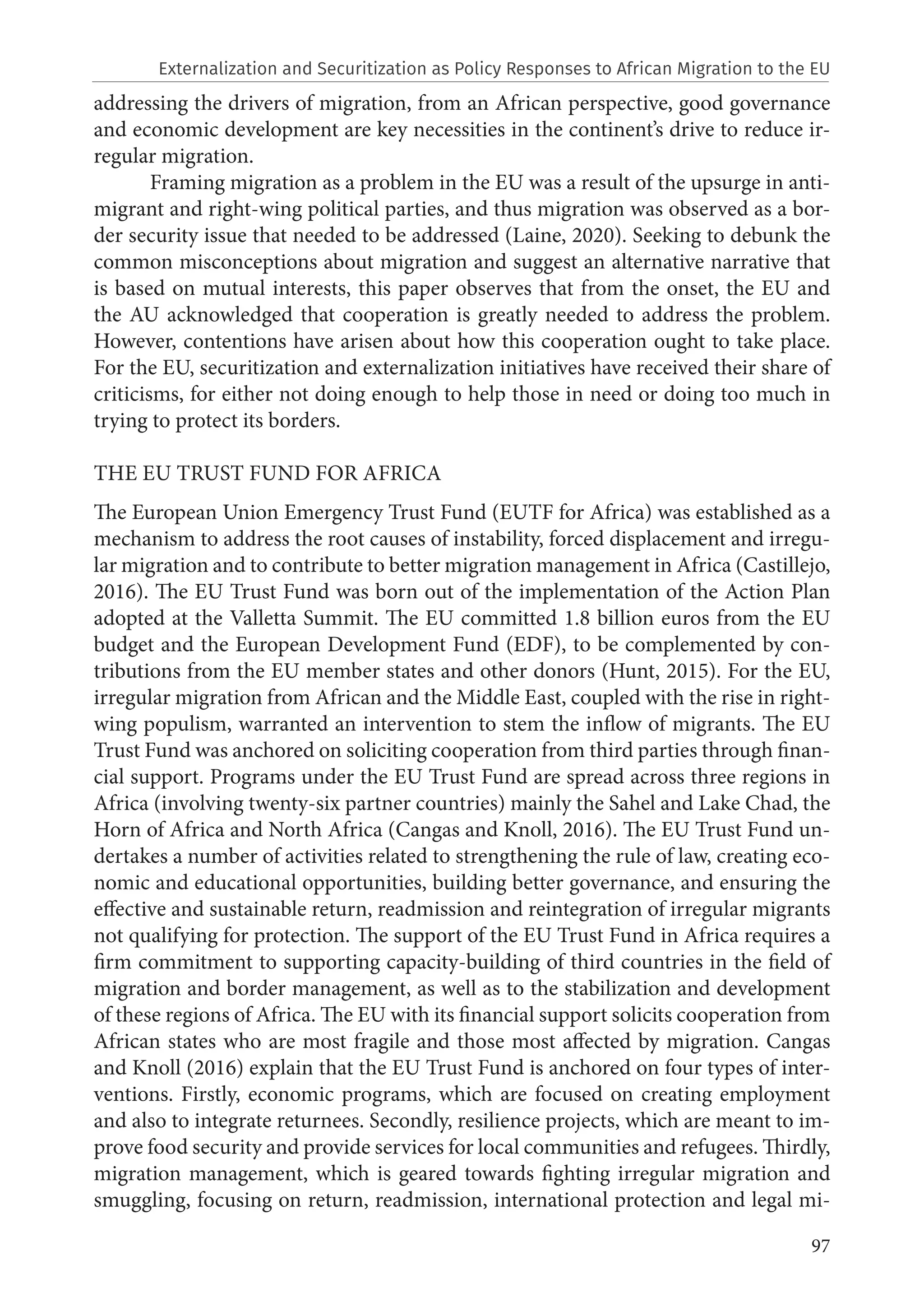 97
addressing the drivers of migration, from an African perspective, good governance
and economic development are key necessities in the continent’s drive to reduce ir-
regular migration.
Framing migration as a problem in the EU was a result of the upsurge in anti-
migrant and right-wing political parties, and thus migration was observed as a bor-
der security issue that needed to be addressed (Laine, 2020). Seeking to debunk the
common misconceptions about migration and suggest an alternative narrative that
is based on mutual interests, this paper observes that from the onset, the EU and
the AU acknowledged that cooperation is greatly needed to address the problem.
However, contentions have arisen about how this cooperation ought to take place.
For the EU, securitization and externalization initiatives have received their share of
criticisms, for either not doing enough to help those in need or doing too much in
trying to protect its borders.
THE EU TRUST FUND FOR AFRICA
The European Union Emergency Trust Fund (EUTF for Africa) was established as a
mechanism to address the root causes of instability, forced displacement and irregu-
lar migration and to contribute to better migration management in Africa (Castillejo,
2016). The EU Trust Fund was born out of the implementation of the Action Plan
adopted at the Valletta Summit. The EU committed 1.8 billion euros from the EU
budget and the European Development Fund (EDF), to be complemented by con-
tributions from the EU member states and other donors (Hunt, 2015). For the EU,
irregular migration from African and the Middle East, coupled with the rise in right-
wing populism, warranted an intervention to stem the inflow of migrants. The EU
Trust Fund was anchored on soliciting cooperation from third parties through finan-
cial support. Programs under the EU Trust Fund are spread across three regions in
Africa (involving twenty-six partner countries) mainly the Sahel and Lake Chad, the
Horn of Africa and North Africa (Cangas and Knoll, 2016). The EU Trust Fund un-
dertakes a number of activities related to strengthening the rule of law, creating eco-
nomic and educational opportunities, building better governance, and ensuring the
effective and sustainable return, readmission and reintegration of irregular migrants
not qualifying for protection. The support of the EU Trust Fund in Africa requires a
firm commitment to supporting capacity-building of third countries in the field of
migration and border management, as well as to the stabilization and development
of these regions of Africa. The EU with its financial support solicits cooperation from
African states who are most fragile and those most affected by migration. Cangas
and Knoll (2016) explain that the EU Trust Fund is anchored on four types of inter-
ventions. Firstly, economic programs, which are focused on creating employment
and also to integrate returnees. Secondly, resilience projects, which are meant to im-
prove food security and provide services for local communities and refugees. Thirdly,
migration management, which is geared towards fighting irregular migration and
smuggling, focusing on return, readmission, international protection and legal mi-
Externalization and Securitization as Policy Responses to African Migration to the EU
 