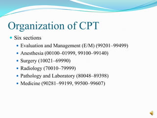 Organization of CPT
 Six sections
    Evaluation and Management (E/M) (99201–99499)
    Anesthesia (00100–01999, 99100–99140)
    Surgery (10021–69990)
    Radiology (70010–79999)
    Pathology and Laboratory (80048–89398)
    Medicine (90281–99199, 99500–99607)
 