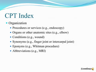 CPT Index
 Organization
    Procedures or services (e.g., endoscopy)
    Organs or other anatomic sites (e.g., elbow)
    Conditions (e.g., wound)
    Synonyms (e.g., finger joint or intercarpal joint)
    Eponyms (e.g., Whitman procedure)
    Abbreviations (e.g., MRI)




                                                          (continued)
 