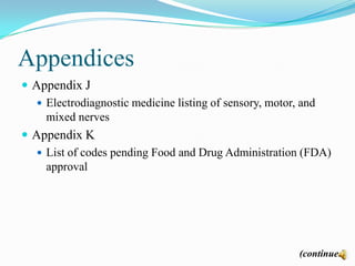 Appendices
 Appendix J
    Electrodiagnostic medicine listing of sensory, motor, and
     mixed nerves
 Appendix K
    List of codes pending Food and Drug Administration (FDA)
     approval




                                                       (continued)
 