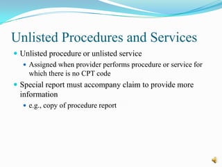 Unlisted Procedures and Services
 Unlisted procedure or unlisted service
    Assigned when provider performs procedure or service for
     which there is no CPT code
 Special report must accompany claim to provide more
  information
    e.g., copy of procedure report
 