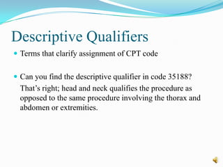 Descriptive Qualifiers
 Terms that clarify assignment of CPT code


 Can you find the descriptive qualifier in code 35188?
  That’s right; head and neck qualifies the procedure as
  opposed to the same procedure involving the thorax and
  abdomen or extremities.
 