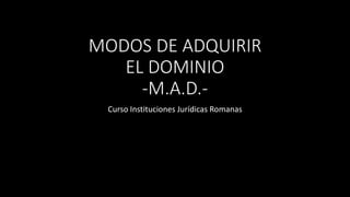 MODOS DE ADQUIRIR 
EL DOMINIO 
-M.A.D.- 
Curso Instituciones Jurídicas Romanas 
 