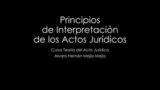 Principios 
de Interpretación 
de los Actos Jurídicos 
Curso Teoría del Acto Jurídico 
Alvaro Hernán Mejía Mejía 
 