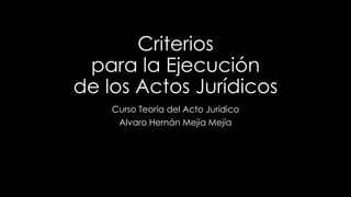 Criterios 
para la Ejecución 
de los Actos Jurídicos 
Curso Teoría del Acto Jurídico 
Alvaro Hernán Mejía Mejía 
 