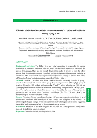 Advanced Herbal Medicine, 2018; 4(2):51-64
51
herbmed.skums.ac.ir
Effect of ethanol stem extract of homalium letestui on gentamicin-induced
kidney Injury in rat
OYEPATA SIMEON JOSEPH*
1
, JUDE E
2
. OKOKON AND OPEYEMI TOSIN JOSEPH
3
1
Department of Pharmacology and Toxicology, Faculty of Pharmacy, Gombe University of Uyo, Uyo,
Nigeria.
2
Department of Pharmacology and Toxicology, Faculty of Pharmacy, University of Uyo, Uyo, Nigeria.
3
Department of Pharmacology, Faculty of Basic Medical Sciences,University of Port Harcort, Rivers
State, Nigeria.
Received: 30/ September/2017 Accepted: 21/ January/2018
ABSTRACT
Background and aims: The kidney is a very vital organ that is responsible for regular
elimination of unwanted substances from the body. It is frequently exposed to conditions that
expose it to damage. There are not enough drugs in the market to protect or treat the kidney
against these deleterious conditions. Homalium letestui has been used in traditional medicine as
an antidote. This study aims to investigate the nephroprotective activity of ethanol stem extract
of Homalium lestetui against gentamicin-induced rat’s kidney injury.
Methods: Thirty-six (36) adult male albino rats were used for this study. Animals in group I
served as the control with normal saline, group II received gentamicin (100 mg/kg), group III
received Silymarin (100 mg/kg), while group IV, V and VI where administered 250, 500 and
750 mg/kg of ethanol stem extract of Homalium letestui along with gentamicin 100 mg/kg for 8
days. The nephroprotective effect of the extract was evaluated by the assay of kidney function
parameters such as serum urea, creatinine, electrolytes (K+, Na+, Cl- and HCO-3) and
histopathological examination of the kidney.
Results: Homalium letestui caused significant p≤ 0.05 dose-dependent reduction in the level of
serum urea, creatinine, and electrolytes in rat’s kidney when compared to the control. The
chemical pathological changes were consistent with histopathological observations suggesting
marked the nephroprotective effect of the stem extract of H. letestui.
Conclusion: The result of the study suggests that the plant has kidney protective ability which
supports its traditional use as an antidote
Keywords: Homalium letestui, nephroprotective, rats
Originalarticle
 