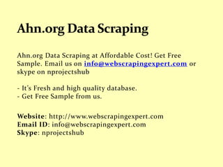 Ahn.org Data Scraping at Affordable Cost! Get Free
Sample. Email us on info@webscrapingexpert.com or
skype on nprojectshub
- It’s Fresh and high quality database.
- Get Free Sample from us.
Website: http://www.webscrapingexpert.com
Email ID: info@webscrapingexpert.com
Skype: nprojectshub
 