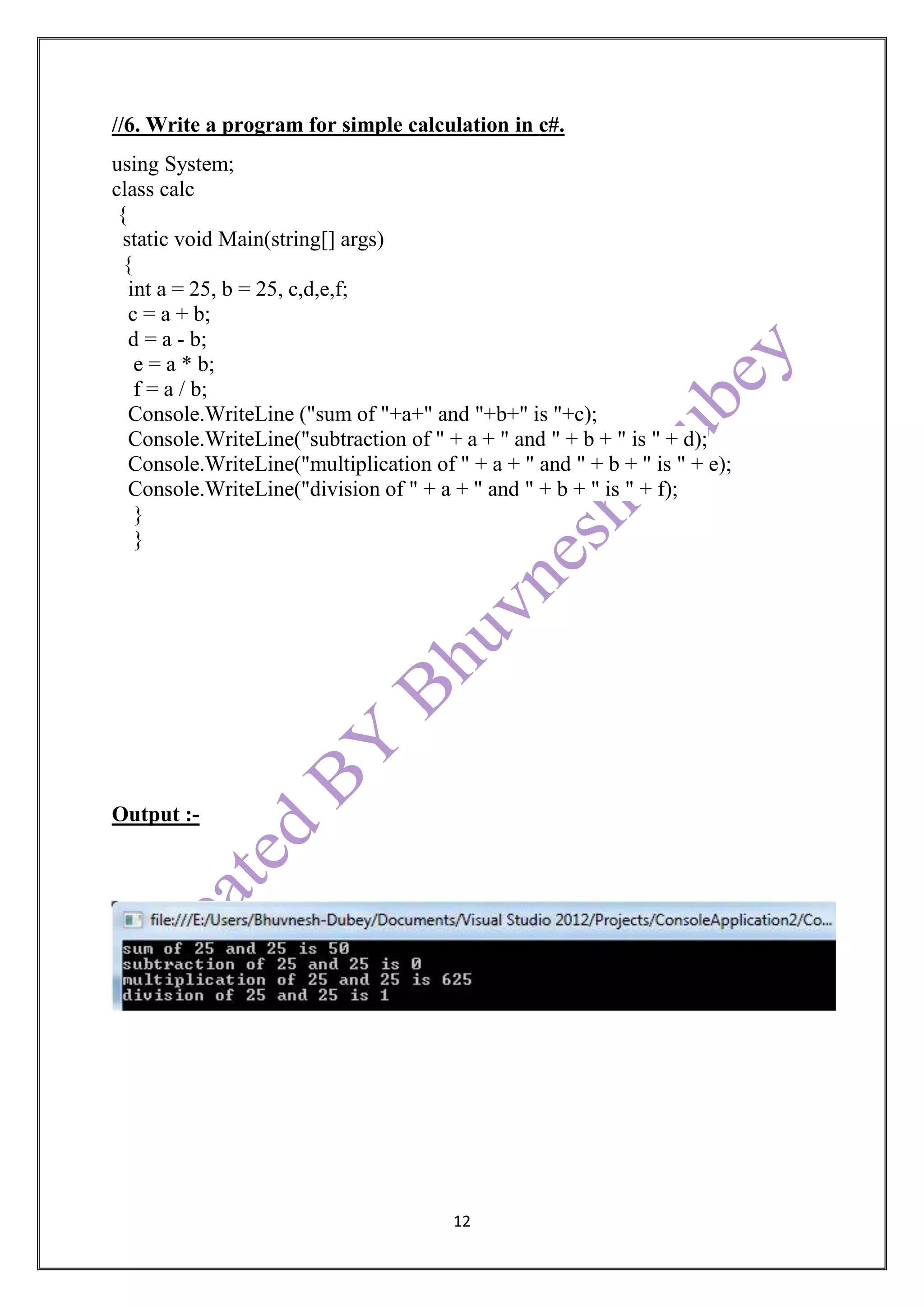 12
//6. Write a program for simple calculation in c#.
using System;
class calc
{
static void Main(string[] args)
{
int a = 25, b = 25, c,d,e,f;
c = a + b;
d = a - b;
e = a * b;
f = a / b;
Console.WriteLine ("sum of "+a+" and "+b+" is "+c);
Console.WriteLine("subtraction of " + a + " and " + b + " is " + d);
Console.WriteLine("multiplication of " + a + " and " + b + " is " + e);
Console.WriteLine("division of " + a + " and " + b + " is " + f);
}
}
Output :-
 