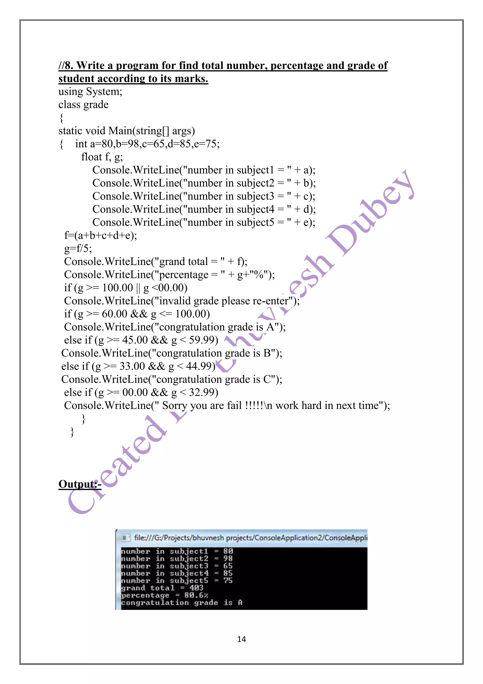 14
//8. Write a program for find total number, percentage and grade of
student according to its marks.
using System;
class grade
{
static void Main(string[] args)
{ int a=80,b=98,c=65,d=85,e=75;
float f, g;
Console.WriteLine("number in subject1 = " + a);
Console.WriteLine("number in subject2 = " + b);
Console.WriteLine("number in subject3 = " + c);
Console.WriteLine("number in subject4 = " + d);
Console.WriteLine("number in subject5 = " + e);
f=(a+b+c+d+e);
g=f/5;
Console.WriteLine("grand total = " + f);
Console.WriteLine("percentage = " + g+"%");
if (g >= 100.00 || g <00.00)
Console.WriteLine("invalid grade please re-enter");
if (g >= 60.00 && g <= 100.00)
Console.WriteLine("congratulation grade is A");
else if (g >= 45.00 && g < 59.99)
Console.WriteLine("congratulation grade is B");
else if (g >= 33.00 && g < 44.99)
Console.WriteLine("congratulation grade is C");
else if (g >= 00.00 && g < 32.99)
Console.WriteLine(" Sorry you are fail !!!!!n work hard in next time");
}
}
Output:-
 