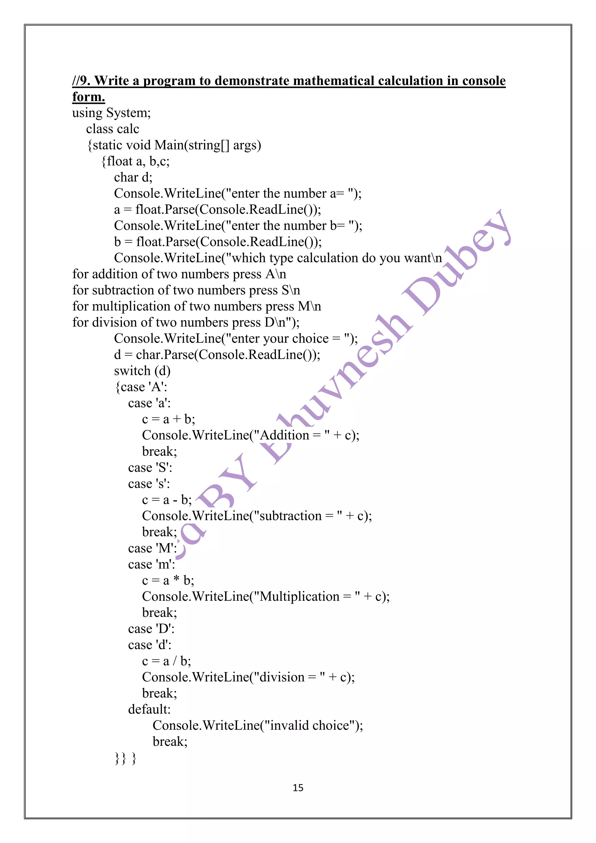 15
//9. Write a program to demonstrate mathematical calculation in console
form.
using System;
class calc
{static void Main(string[] args)
{float a, b,c;
char d;
Console.WriteLine("enter the number a= ");
a = float.Parse(Console.ReadLine());
Console.WriteLine("enter the number b= ");
b = float.Parse(Console.ReadLine());
Console.WriteLine("which type calculation do you wantn
for addition of two numbers press An
for subtraction of two numbers press Sn
for multiplication of two numbers press Mn
for division of two numbers press Dn");
Console.WriteLine("enter your choice = ");
d = char.Parse(Console.ReadLine());
switch (d)
{case 'A':
case 'a':
c = a + b;
Console.WriteLine("Addition = " + c);
break;
case 'S':
case 's':
c = a - b;
Console.WriteLine("subtraction = " + c);
break;
case 'M':
case 'm':
c = a * b;
Console.WriteLine("Multiplication = " + c);
break;
case 'D':
case 'd':
c = a / b;
Console.WriteLine("division = " + c);
break;
default:
Console.WriteLine("invalid choice");
break;
}} }
 