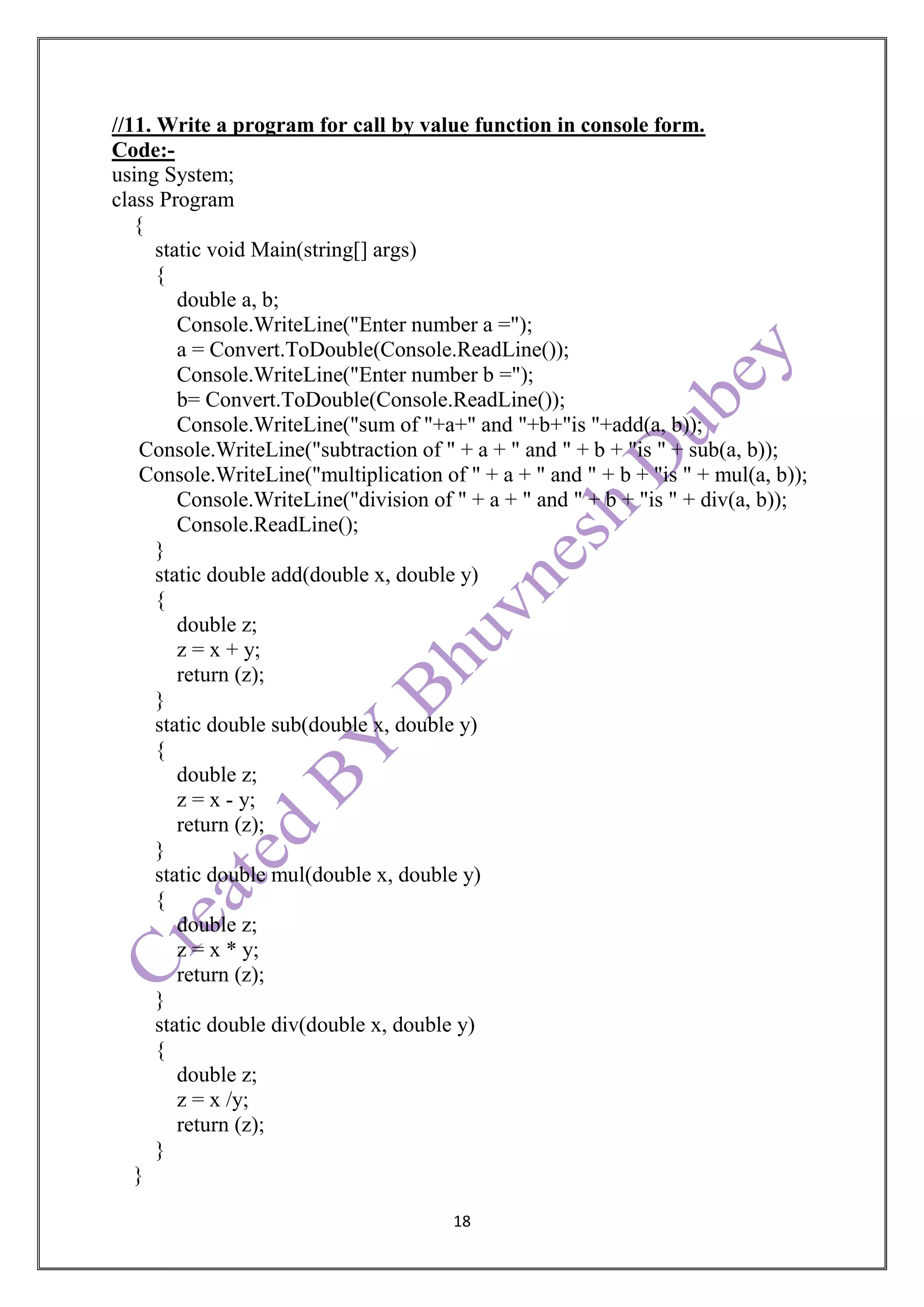 18
//11. Write a program for call by value function in console form.
Code:-
using System;
class Program
{
static void Main(string[] args)
{
double a, b;
Console.WriteLine("Enter number a =");
a = Convert.ToDouble(Console.ReadLine());
Console.WriteLine("Enter number b =");
b= Convert.ToDouble(Console.ReadLine());
Console.WriteLine("sum of "+a+" and "+b+"is "+add(a, b));
Console.WriteLine("subtraction of " + a + " and " + b + "is " + sub(a, b));
Console.WriteLine("multiplication of " + a + " and " + b + "is " + mul(a, b));
Console.WriteLine("division of " + a + " and " + b + "is " + div(a, b));
Console.ReadLine();
}
static double add(double x, double y)
{
double z;
z = x + y;
return (z);
}
static double sub(double x, double y)
{
double z;
z = x - y;
return (z);
}
static double mul(double x, double y)
{
double z;
z = x * y;
return (z);
}
static double div(double x, double y)
{
double z;
z = x /y;
return (z);
}
}
 