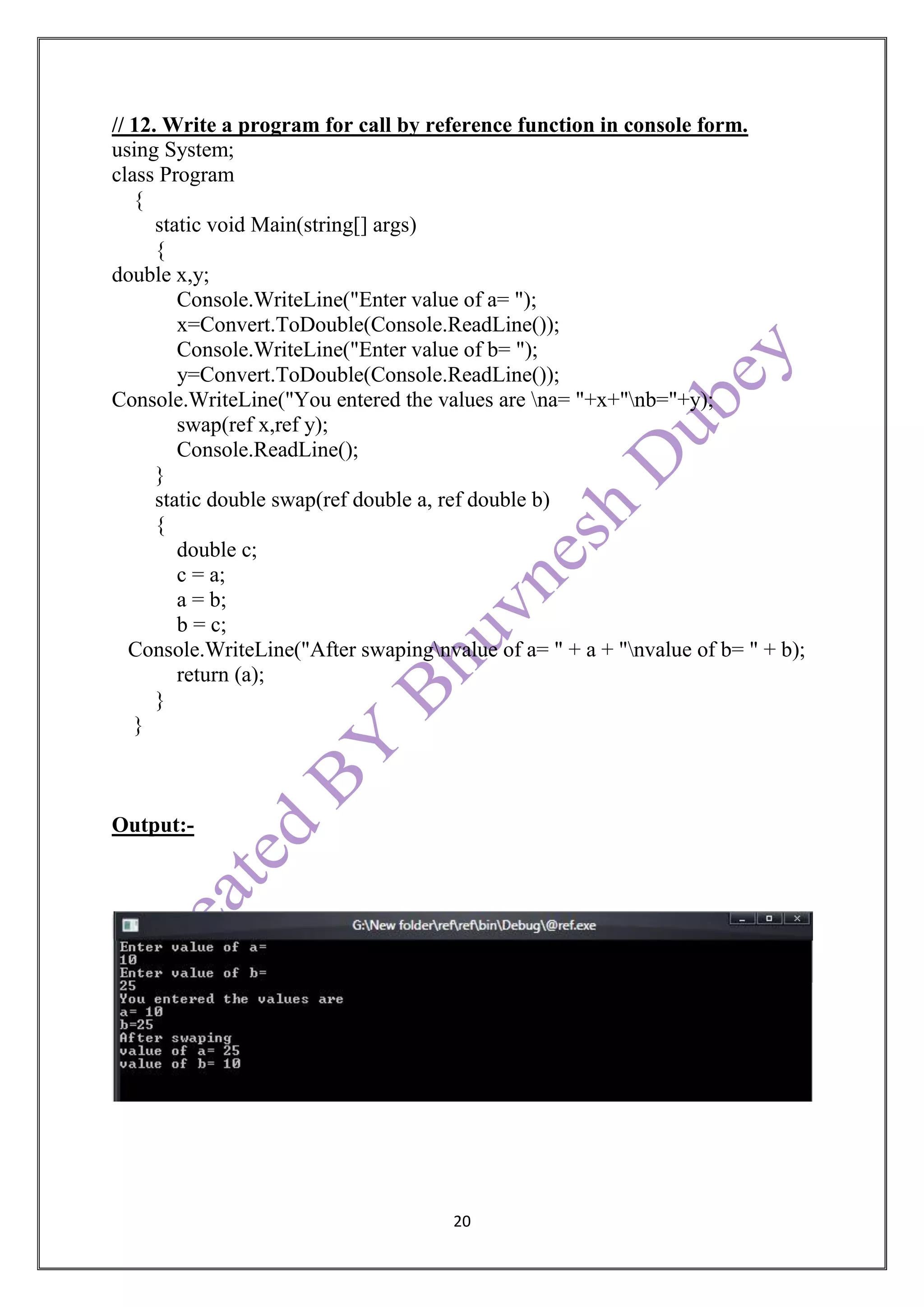 20
// 12. Write a program for call by reference function in console form.
using System;
class Program
{
static void Main(string[] args)
{
double x,y;
Console.WriteLine("Enter value of a= ");
x=Convert.ToDouble(Console.ReadLine());
Console.WriteLine("Enter value of b= ");
y=Convert.ToDouble(Console.ReadLine());
Console.WriteLine("You entered the values are na= "+x+"nb="+y);
swap(ref x,ref y);
Console.ReadLine();
}
static double swap(ref double a, ref double b)
{
double c;
c = a;
a = b;
b = c;
Console.WriteLine("After swapingnvalue of a= " + a + "nvalue of b= " + b);
return (a);
}
}
Output:-
 