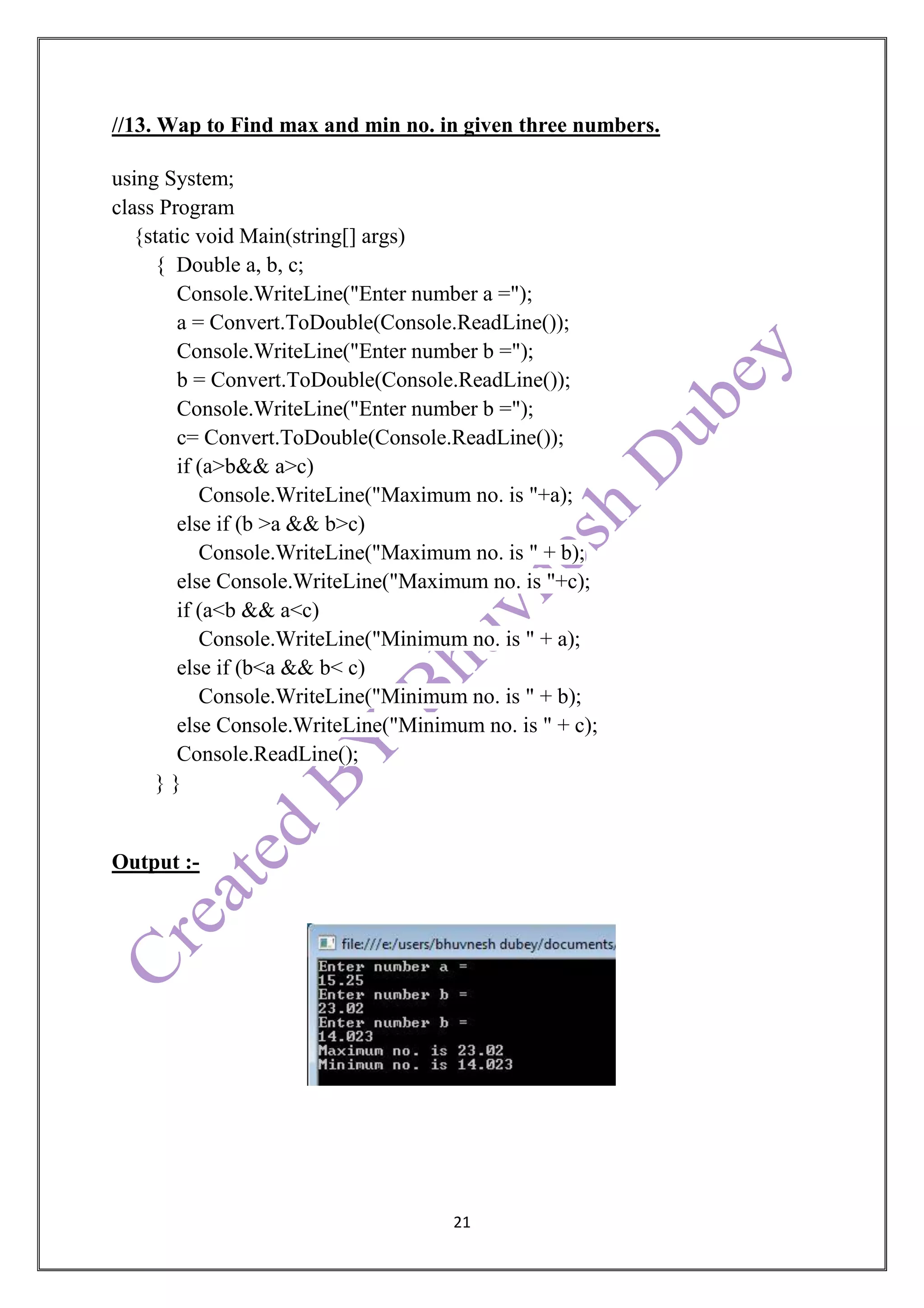 21
//13. Wap to Find max and min no. in given three numbers.
using System;
class Program
{static void Main(string[] args)
{ Double a, b, c;
Console.WriteLine("Enter number a =");
a = Convert.ToDouble(Console.ReadLine());
Console.WriteLine("Enter number b =");
b = Convert.ToDouble(Console.ReadLine());
Console.WriteLine("Enter number b =");
c= Convert.ToDouble(Console.ReadLine());
if (a>b&& a>c)
Console.WriteLine("Maximum no. is "+a);
else if (b >a && b>c)
Console.WriteLine("Maximum no. is " + b);
else Console.WriteLine("Maximum no. is "+c);
if (a<b && a<c)
Console.WriteLine("Minimum no. is " + a);
else if (b<a && b< c)
Console.WriteLine("Minimum no. is " + b);
else Console.WriteLine("Minimum no. is " + c);
Console.ReadLine();
} }
Output :-
 