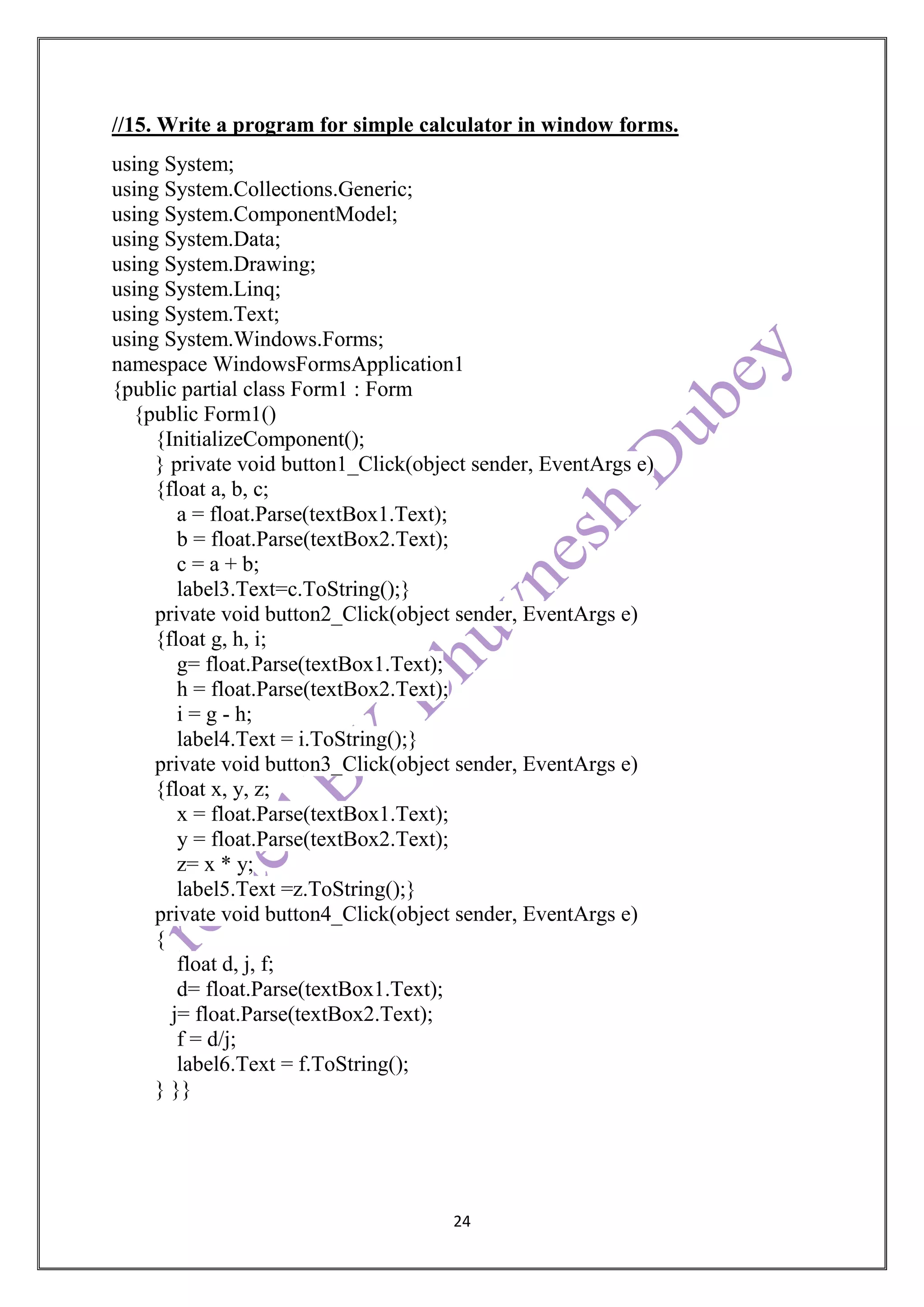 24
//15. Write a program for simple calculator in window forms.
using System;
using System.Collections.Generic;
using System.ComponentModel;
using System.Data;
using System.Drawing;
using System.Linq;
using System.Text;
using System.Windows.Forms;
namespace WindowsFormsApplication1
{public partial class Form1 : Form
{public Form1()
{InitializeComponent();
} private void button1_Click(object sender, EventArgs e)
{float a, b, c;
a = float.Parse(textBox1.Text);
b = float.Parse(textBox2.Text);
c = a + b;
label3.Text=c.ToString();}
private void button2_Click(object sender, EventArgs e)
{float g, h, i;
g= float.Parse(textBox1.Text);
h = float.Parse(textBox2.Text);
i = g - h;
label4.Text = i.ToString();}
private void button3_Click(object sender, EventArgs e)
{float x, y, z;
x = float.Parse(textBox1.Text);
y = float.Parse(textBox2.Text);
z= x * y;
label5.Text =z.ToString();}
private void button4_Click(object sender, EventArgs e)
{
float d, j, f;
d= float.Parse(textBox1.Text);
j= float.Parse(textBox2.Text);
f = d/j;
label6.Text = f.ToString();
} }}
 