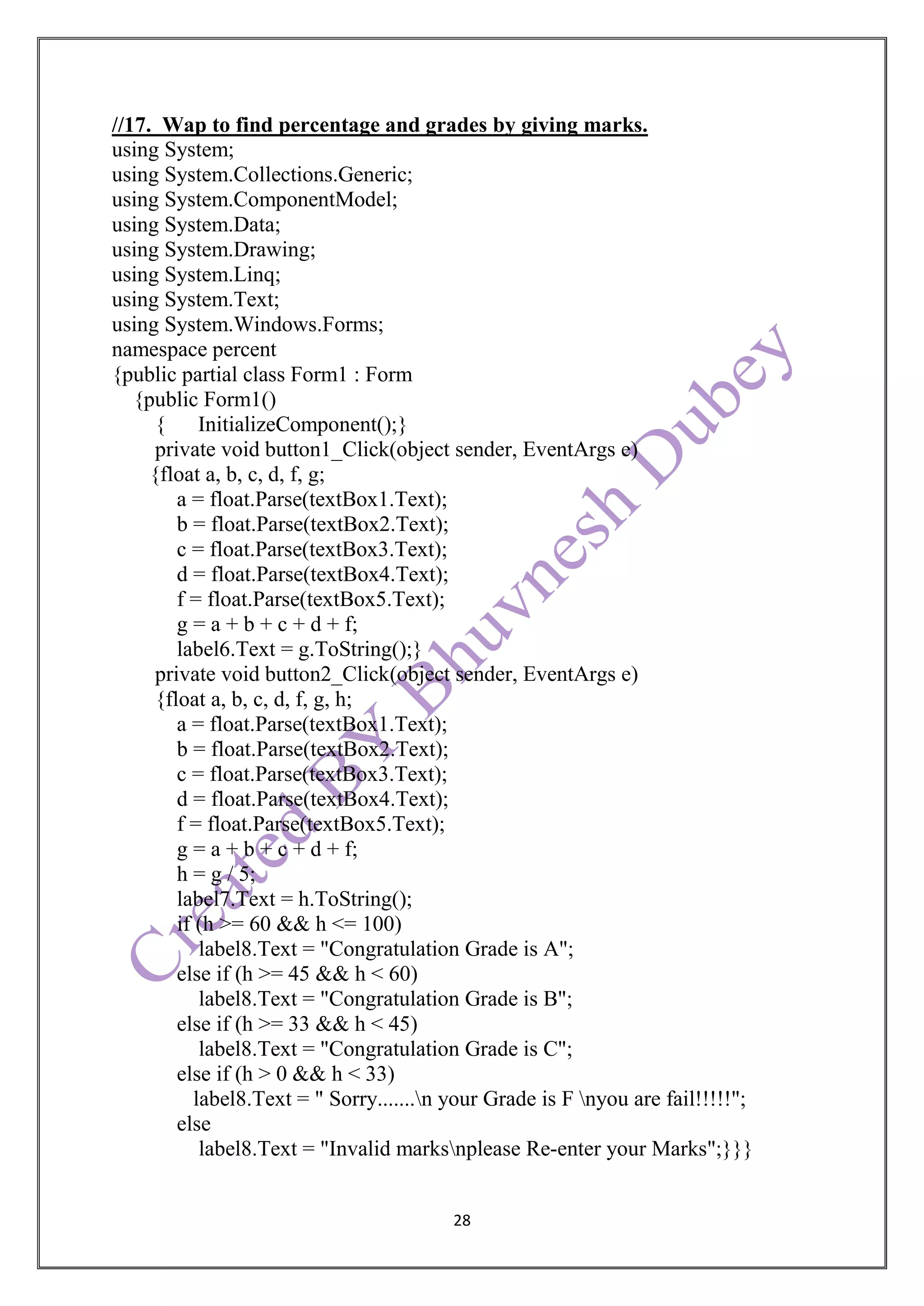 28
//17. Wap to find percentage and grades by giving marks.
using System;
using System.Collections.Generic;
using System.ComponentModel;
using System.Data;
using System.Drawing;
using System.Linq;
using System.Text;
using System.Windows.Forms;
namespace percent
{public partial class Form1 : Form
{public Form1()
{ InitializeComponent();}
private void button1_Click(object sender, EventArgs e)
{float a, b, c, d, f, g;
a = float.Parse(textBox1.Text);
b = float.Parse(textBox2.Text);
c = float.Parse(textBox3.Text);
d = float.Parse(textBox4.Text);
f = float.Parse(textBox5.Text);
g = a + b + c + d + f;
label6.Text = g.ToString();}
private void button2_Click(object sender, EventArgs e)
{float a, b, c, d, f, g, h;
a = float.Parse(textBox1.Text);
b = float.Parse(textBox2.Text);
c = float.Parse(textBox3.Text);
d = float.Parse(textBox4.Text);
f = float.Parse(textBox5.Text);
g = a + b + c + d + f;
h = g / 5;
label7.Text = h.ToString();
if (h >= 60 && h <= 100)
label8.Text = "Congratulation Grade is A";
else if (h >= 45 && h < 60)
label8.Text = "Congratulation Grade is B";
else if (h >= 33 && h < 45)
label8.Text = "Congratulation Grade is C";
else if (h > 0 && h < 33)
label8.Text = " Sorry.......n your Grade is F nyou are fail!!!!!";
else
label8.Text = "Invalid marksnplease Re-enter your Marks";}}}
 