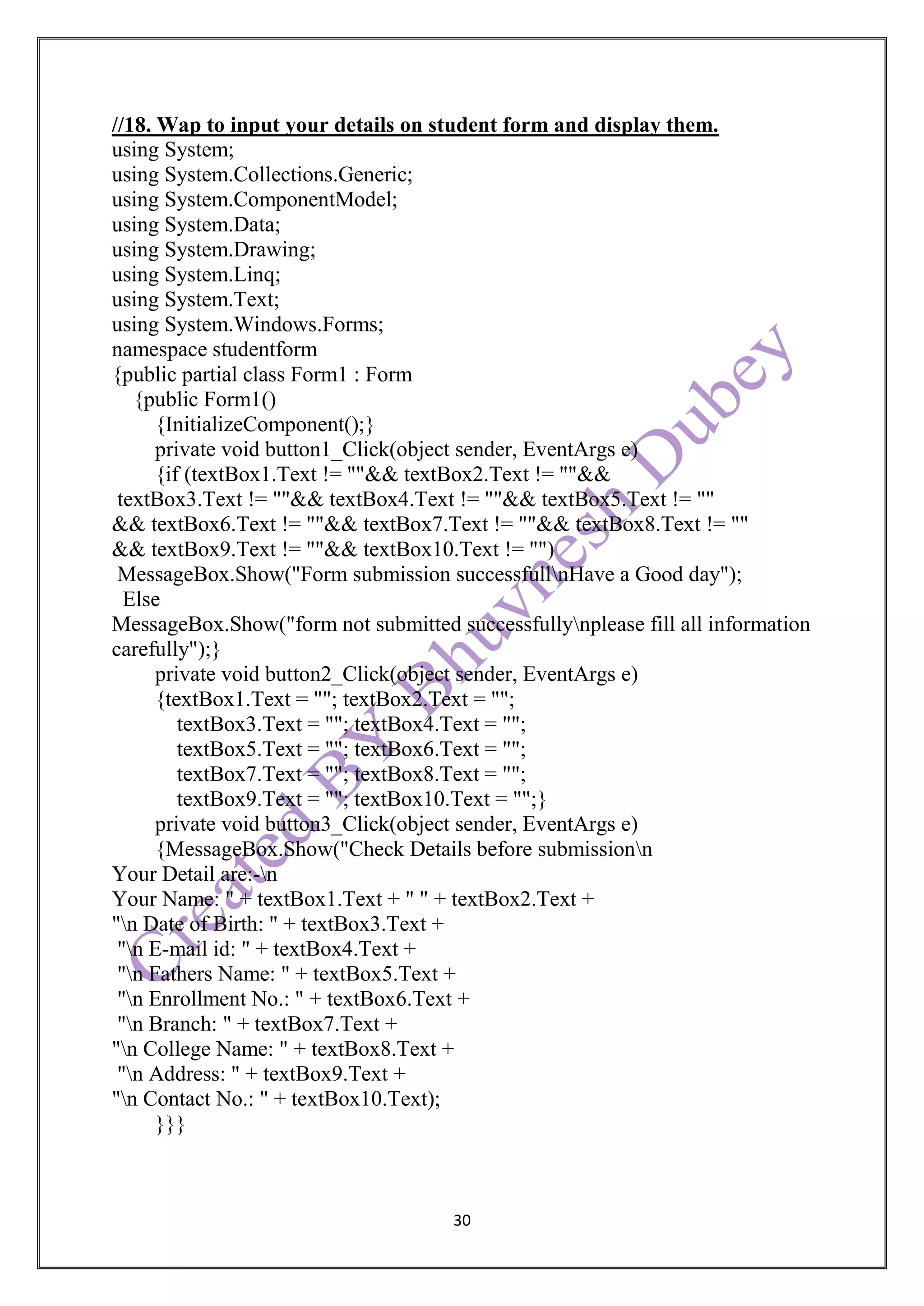 30
//18. Wap to input your details on student form and display them.
using System;
using System.Collections.Generic;
using System.ComponentModel;
using System.Data;
using System.Drawing;
using System.Linq;
using System.Text;
using System.Windows.Forms;
namespace studentform
{public partial class Form1 : Form
{public Form1()
{InitializeComponent();}
private void button1_Click(object sender, EventArgs e)
{if (textBox1.Text != ""&& textBox2.Text != ""&&
textBox3.Text != ""&& textBox4.Text != ""&& textBox5.Text != ""
&& textBox6.Text != ""&& textBox7.Text != ""&& textBox8.Text != ""
&& textBox9.Text != ""&& textBox10.Text != "")
MessageBox.Show("Form submission successfullnHave a Good day");
Else
MessageBox.Show("form not submitted successfullynplease fill all information
carefully");}
private void button2_Click(object sender, EventArgs e)
{textBox1.Text = ""; textBox2.Text = "";
textBox3.Text = ""; textBox4.Text = "";
textBox5.Text = ""; textBox6.Text = "";
textBox7.Text = ""; textBox8.Text = "";
textBox9.Text = ""; textBox10.Text = "";}
private void button3_Click(object sender, EventArgs e)
{MessageBox.Show("Check Details before submissionn
Your Detail are:-n
Your Name: " + textBox1.Text + " " + textBox2.Text +
"n Date of Birth: " + textBox3.Text +
"n E-mail id: " + textBox4.Text +
"n Fathers Name: " + textBox5.Text +
"n Enrollment No.: " + textBox6.Text +
"n Branch: " + textBox7.Text +
"n College Name: " + textBox8.Text +
"n Address: " + textBox9.Text +
"n Contact No.: " + textBox10.Text);
}}}
 