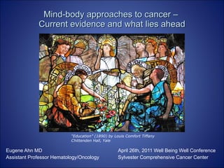 Mind-body approaches to cancer –  Current evidence and what lies ahead Eugene Ahn MD April 26th, 2011 Well Being Well Conference Assistant Professor Hematology/Oncology  Sylvester Comprehensive Cancer Center “ Education” (1890) by Louis Comfort Tiffany Chittenden Hall, Yale 