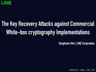 The Key Recovery Attacks against Commercial
White-box cryptography Implementations
Sanghwan Ahn | LINE Corporation
PACSEC 2017 —Tokyo — Nov 1, 2017
 