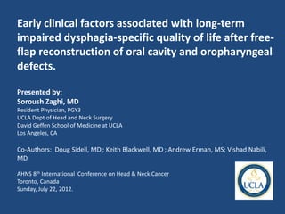 Early clinical factors associated with long-term
impaired dysphagia-specific quality of life after free-
flap reconstruction of oral cavity and oropharyngeal
defects.

Presented by:
Soroush Zaghi, MD
Resident Physician, PGY3
UCLA Dept of Head and Neck Surgery
David Geffen School of Medicine at UCLA
Los Angeles, CA

Co-Authors: Doug Sidell, MD ; Keith Blackwell, MD ; Andrew Erman, MS; Vishad Nabili,
MD

AHNS 8th International Conference on Head & Neck Cancer
Toronto, Canada
Sunday, July 22, 2012.
 