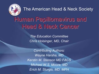 The American Head & Neck Society

Human Papillomavirus and
  Head & Neck Cancer
     The Education Committee
     Chris Holsinger, MD, Chair

        Contributing Authors:
         Wayne Harsha, MD
    Kerstin M. Stenson MD FACS
      Michael W.S. Moore, MD
     Erich M. Sturgis, MD, MPH
 