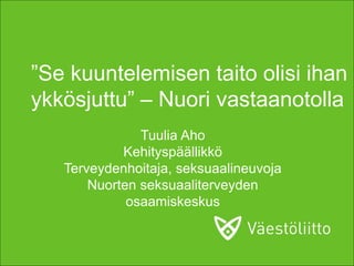 ”Se kuuntelemisen taito olisi ihan
ykkösjuttu” – Nuori vastaanotolla
Tuulia Aho
Kehityspäällikkö
Terveydenhoitaja, seksuaalineuvoja
Nuorten seksuaaliterveyden
osaamiskeskus
 