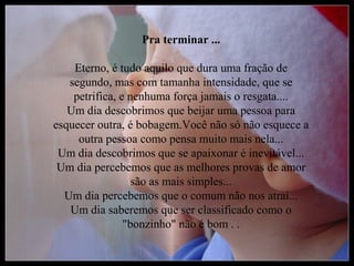 Pra terminar ...

    Eterno, é tudo aquilo que dura uma fração de
   segundo, mas com tamanha intensidade, que se
    petrifica, e nenhuma força jamais o resgata....
   Um dia descobrimos que beijar uma pessoa para
esquecer outra, é bobagem.Você não só não esquece a
     outra pessoa como pensa muito mais nela...
 Um dia descobrimos que se apaixonar é inevitável...
 Um dia percebemos que as melhores provas de amor
                  são as mais simples...
  Um dia percebemos que o comum não nos atrai...
   Um dia saberemos que ser classificado como o
                "bonzinho" não é bom . .
 