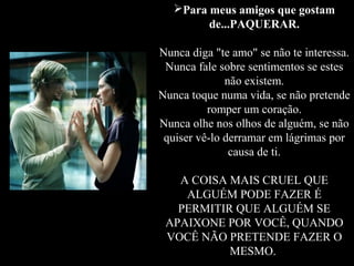 Para meus amigos que gostam
         de...PAQUERAR.

Nunca diga "te amo" se não te interessa.
 Nunca fale sobre sentimentos se estes
              não existem.
Nunca toque numa vida, se não pretende
          romper um coração.
Nunca olhe nos olhos de alguém, se não
 quiser vê-lo derramar em lágrimas por
               causa de ti.

   A COISA MAIS CRUEL QUE
    ALGUÉM PODE FAZER É
   PERMITIR QUE ALGUÉM SE
 APAIXONE POR VOCÊ, QUANDO
 VOCÊ NÃO PRETENDE FAZER O
           MESMO.
 