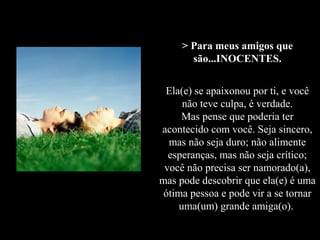 > Para meus amigos que
       são...INOCENTES.


 Ela(e) se apaixonou por ti, e você
      não teve culpa, é verdade.
     Mas pense que poderia ter
acontecido com você. Seja sincero,
  mas não seja duro; não alimente
  esperanças, mas não seja crítico;
 você não precisa ser namorado(a),
mas pode descobrir que ela(e) é uma
 ótima pessoa e pode vir a se tornar
     uma(um) grande amiga(o).
 