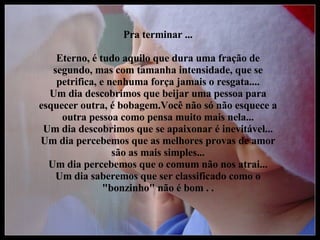 Pra terminar ... Eterno, é tudo aquilo que dura uma fração de segundo, mas com tamanha intensidade, que se petrifica, e nenhuma força jamais o resgata.... Um dia descobrimos que beijar uma pessoa para esquecer outra, é bobagem.Você não só não esquece a outra pessoa como pensa muito mais nela... Um dia descobrimos que se apaixonar é inevitável... Um dia percebemos que as melhores provas de amor são as mais simples... Um dia percebemos que o comum não nos atrai... Um dia saberemos que ser classificado como o "bonzinho" não é bom . . 