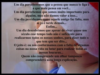 Um dia perceberemos que a pessoa que nunca te liga é a que mais pensa em você... Um dia percebemos que somos muito importante para alguém, mas não damos valor a isso... Um dia percebemos como aquele amigo faz falta, mas ai já é tarde demais... Enfim... Um dia descobrimos que apesar de viver quase um século esse tempo todo não é suficiente para realizarmos todos os nossos sonhos, para dizer tudo o que tem que ser dito... O jeito é: ou nos conformamos com a falta de algumas coisas na nossa vida ou lutar para realizar todas as nossas loucuras...  Quem não compreende um olhar tampouco compreenderá uma longa explicação. 