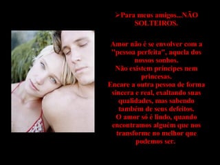 Para meus amigos...NÃO SOLTEIROS. Amor não é se envolver com a "pessoa perfeita", aquela dos nossos sonhos. Não existem príncipes nem princesas. Encare a outra pessoa de forma sincera e real, exaltando suas qualidades, mas sabendo também de seus defeitos. O amor só é lindo, quando encontramos alguém que nos transforme no melhor que podemos ser.  