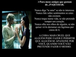 Para meus amigos que gostam de...PAQUERAR. Nunca diga "te amo" se não te interessa. Nunca fale sobre sentimentos se estes não existem. Nunca toque numa vida, se não pretende romper um coração. Nunca olhe nos olhos de alguém, se não quiser vê-lo derramar em lágrimas por causa de ti. A COISA MAIS CRUEL QUE ALGUÉM PODE FAZER É PERMITIR QUE ALGUÉM SE APAIXONE POR VOCÊ, QUANDO VOCÊ NÃO PRETENDE FAZER O MESMO.   