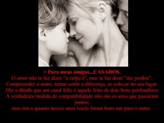 > Para meus amigos...CASADOS. O amor não te faz dizer "a culpa é", mas te faz dizer "me perdoe". Compreender o outro, tentar sentir a diferença, se colocar no seu lugar.  Diz o ditado que um casal feliz é aquele feito de dois bons perdoadores. A verdadeira medida de compatibilidade não são os anos que passaram juntos; mas sim o quanto nesses anos vocês foram bons um para o outro.   