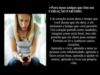 Para meus amigos que têm um CORAÇÃO PARTIDO. Um coração assim dura o tempo que você deseje que ele dure, e ele lastimará o tempo que você permitir. Um coração partido sente saudades, imagina como seria bom, mas não permita que ele chore para sempre. Permita-se rir e conhecer outros corações. Aprenda a viver, aprenda a amar as pessoas com solidariedade, aprenda a fazer coisas boas, aprenda a ajudar os outros, aprenda a viver sua própria vida. 