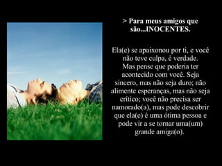 > Para meus amigos que são...INOCENTES. Ela(e) se apaixonou por ti, e você não teve culpa, é verdade. Mas pense que poderia ter acontecido com você. Seja sincero, mas não seja duro; não alimente esperanças, mas não seja crítico; você não precisa ser namorado(a), mas pode descobrir que ela(e) é uma ótima pessoa e pode vir a se tornar uma(um) grande amiga(o).   
