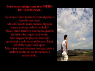 Para meus amigos que tem MEDO DE TERMINAR. As vezes é duro terminar com alguém, e isso dói em você. Mas dói muito mais quando alguém rompe contigo, não é verdade? Mas o amor também dói muito quando ele não sabe o que você sente. Não engane tal pessoa, não seja grosso(a) e rude esperando que ela(e) adivinhe o que você quer. Não a (o) force terminar contigo, pois a melhor forma de ser respeitado é respeitando. 
