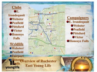 Overview of Rochester
East Young Life
Clubs
E.
Irondequoit
Webster
Penfield
Pittsford
Victor
Honeoye
Falls
Wyldlife
Webster/
Penfield
Fairport
Honeoye
Falls
Campaigners
E. Irondequoit
Webster
Penfield
Pittsford
Victor
Honeoye Falls
 